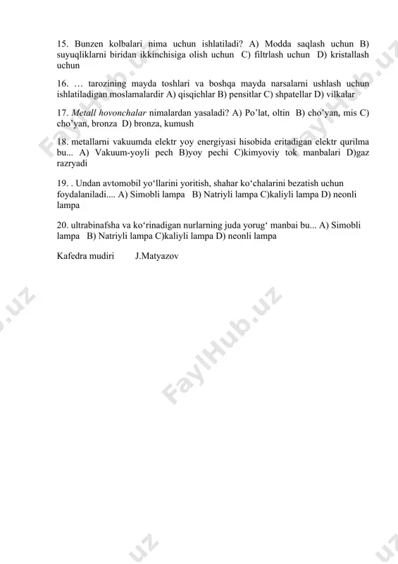 evorli idishlardir a) retorta b) kolba c) probirka d) tigel 14. suyuqliklarni bir idishdan ikkinchi idishga quyish uchun ishlatiladigan moslama bu___? a) allonj b) sifon c) retorta d) tigel 15. bunzen kolbalari nima uchun ishlatiladi? a) modda saqlash uchun b) suyuqliklarni biridan ikkinchisiga olish uchun c) filtrlash uchun d) kristallash uchun 16. … tarozining mayda toshlari va boshqa mayda narsalarni ushlash uchun ishlatiladigan moslamalardir a) qisqichlar b) pensitlar c) shpatellar d) vilkalar 17. metall hovonchalar nimalardan yasaladi? a) po’lat, oltin b) cho’yan, mis c) cho’yan, bronza d) bronza, kumush 18. metallarni vakuumda elektr yoy energiyasi hisobida eritadigan elektr qurilma bu... a) vakuum-yoyli pech b)yoy pechi c)kimyoviy tok manbalari d)gaz razryadi 19. . undan avtomobil yoʻllarini yoritish, shahar koʻchalarini bezatish uchun foydalaniladi.... a) simobli lampa b) natriyli lampa c)kaliyli lampa d) neonli lampa 20. ultrabinafsha va koʻrinadigan nurlarning juda yorugʻ manbai bu... a) simobli lampa b) natriyli lampa c)kaliyli lampa d) …