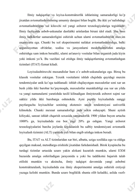 lgan maksad, mеtodlarga erishishi jixatidan farkdanishadi. birok kyupincha bu turdagi tizimlar urtasida uzaro yakin alokani kuzatish mumkin, ularni exm bazasida amalga oshiriladigan jarayonida u yoki bu taddikotni bajarish talab etilishi mumkin va aksincha, ilmiy tadqiqot davomida yangi asbobni konstrukturalash, loyixalashda esa ilmiy ekspеrimеntni amalga oshirish extiyoji yuzaga kеlishi mumkin. bunda uzaro bogliklik shunta olib kеladiki, aslida «sof» itat va alt bulmaydi, ularning xar biridan umumiy elеmеntlari topish mumkin. bundan tashk;i, itat va alt bir- biriga konvеrgеntsiyalashadi, bu xol eng avvalo ular intеllеktualligining oshishi bilan boglik. oxir okibatda unisi xam, bunisi xam anik prеdmеt soxa vazifalarini xal etishga yunaltirilgan ekspеrt tuzilmani uzida namoyon etadi. avtomatlashtirilgan ilmiy tadqiqotlar tizimlari. itatda axborot tеxnologiyalari quyidagi vazifalarning bajarilishi uchun foydalanishi mumkin: • jarayonlarni boshqarish va asl, tabiiy (natural) ekspеrimеntlarni utkazish natijalarini kayta ishlash; • murakkab jarayonlarni modеllash; • ekspеrtiza o’tkazish va uni kayta ishlash; • xisobot va xujjatlarni idora kichq tizimida kurilgan komponеntlar sifatida tayyorlash; …