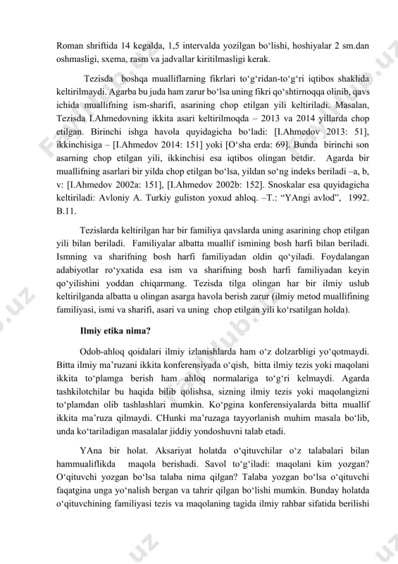 latlarda larni e’lon qilmoqchi bo‘lgan tashkilot belgilaydi. odatda tezislarning hajmi 1-3 betdan oshmasligi zarur. ilmiy konferensiyalarning axborot xatlarida ilmiy maqola va tezislarga qo‘yiladigan talablar yozilib, shrift, qator oraliqlari, havola va snoskalar, rasm yoki jadval qo‘yish mumkin yoki mumkin emasligi xususida batafsil ma’lumot beriladi. ularni diqqat bilan o‘qishni unutmang! agarda talablarga rioya etilmasa, sizning tezisingiz chop etish uchun qabul qilinmasligi mumkin. xalqaro me’rlarga ko‘ra tezislar times new roman shriftida 14 kegalda, 1,5 intervalda yozilgan bo‘lishi, hoshiyalar 2 sm.dan oshmasligi, sxema, rasm va jadvallar kiritilmasligi kerak. tezisda boshqa mualliflarning fikrlari to‘g‘ridan-to‘g‘ri iqtibos shaklida keltirilmaydi. agarba bu juda ham zarur bo‘lsa uning fikri qo‘shtirnoqqa olinib, qavs ichida muallifning ism-sharifi, asarining chop etilgan yili keltiriladi. masalan, tezisda i.ahmedovning ikkita asari keltirilmoqda – 2013 va 2014 yillarda chop etilgan. birinchi ishga havola quyidagicha bo‘ladi: [i.ahmedov 2013: 51], ikkinchisiga – [i.ahmedov 2014: 151] yoki [o‘sha erda: 69]. bunda birinchi son asarning chop etilgan yili, ikkinchisi esa …