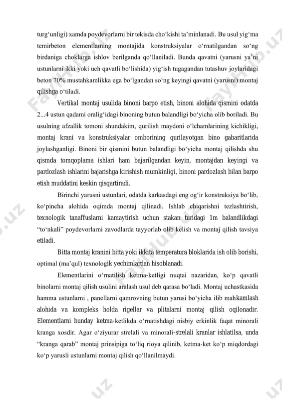 ‘kishi ta’minlanadi. bu usul yig‘ma temirbeton elementlaming montajida konstruksiyalar o‘rnatilgandan so‘ng birdaniga choklarga ishlov berilganda qo‘llaniladi. bunda qavatni (yarusni ya’ni ustunlarni ikki yoki uch qavatli bo‘lishida) yig‘ish tugagandan tutashuv joylaridagi beton 70% mustahkamlikka ega bo‘lgandan so‘ng keyingi qavatni (yarusni) montaj qilishga o‘tiladi. vertikal montaj usulida binoni barpo etish, binoni alohida qismini odatda 2...4 ustun qadami oralig‘idagi binoning butun balandligi bo‘yicha olib boriladi. bu usulning afzallik tomoni shundakim, qurilish maydoni o‘lchamlarining kichikligi, montaj krani va konstruksiyalar omborining qurilayotgan bino gabaritlarida joylashganligi. binoni bir qismini butun balandligi bo‘yicha montaj qilishda shu qismda tomqoplama ishlari ham bajarilgandan keyin, montajdan keyingi va pardozlash ishlarini bajarishga kirishish mumkinligi, binoni pardozlash bilan barpo etish muddatini keskin qisqartiradi. birinchi yarusni ustunlari, odatda karkasdagi eng og‘ir konstruksiya bo‘lib, ko‘pincha alohida oqimda montaj qilinadi. ishlab chiqarishni tezlashtirish, texnologik tanaffuslarni kamaytirish uchun stakan turidagi 1m balandlikdagi “to‘nkali” poydevorlarni zavodlarda tayyorlab olib kelish va montaj qilish tavsiya etiladi. bitta montaj kranini …