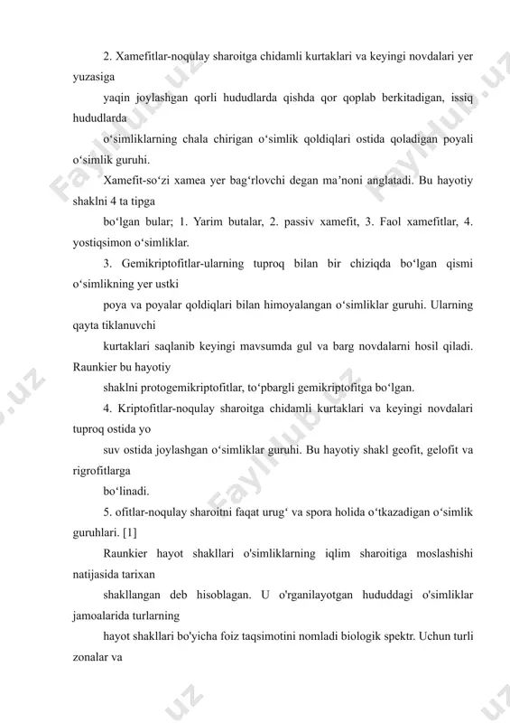 ngi mavsumda gul va barg novdalarni hosil qiladi. raunkier bu hayotiy shaklni protogemikriptofitlar, toʻpbargli gemikriptofitga boʻlgan. 4. kriptofitlar-noqulay sharoitga chidamli kurtaklari va keyingi novdalari tuproq ostida yo suv ostida joylashgan oʻsimliklar guruhi. bu hayotiy shakl geofit, gelofit va rigrofitlarga boʻlinadi. 5. ofitlar-noqulay sharoitni faqat urugʻ va spora holida oʻtkazadigan oʻsimlik guruhlari. [1] raunkier hayot shakllari o'simliklarning iqlim sharoitiga moslashishi natijasida tarixan shakllangan deb hisoblagan. u o'rganilayotgan hududdagi o'simliklar jamoalarida turlarning hayot shakllari bo'yicha foiz taqsimotini nomladi biologik spektr. uchun turli zonalar va mamlakatlarda iqlim ko'rsatkichlari bo'lib xizmat qiladigan biologik spektrlar tuzildi. shunday qilib, tropiklarning issiq va nam iqlimi "fanerofitlar iqlimi", o'rtacha sovuq hududlarda "gemikriptofitlar iqlimi", qutb mamlakatlari - "xamefitlar iqlimi" deb nomlanadi. raunkierning qarashlari tanqidchilari uning hayot shakllarining turlari juda keng va heterojen ekanligini ta'kidlaydilar: xamefitlarga iqlimga har xil munosabatda bo'lgan o'simliklar kiradi, ularning ko'plari tundrada ham, yarim cho'llarda ham mavjud. va nafaqat zamonaviy iqlim hayot shakllari spektrini, balki tuproq …