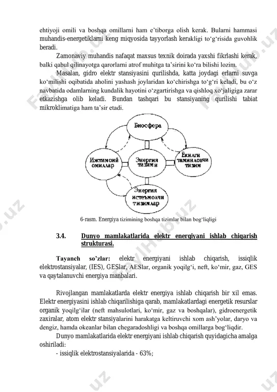 yuqori qatlamlarida uchuvchi o‘ta yuqori tezlikka ega samolyotlar atmosferadagi azon qatlamiga yomon ta’sir etadi. turg‘un elektr stansiyalarining kam quvvatlilari ham biosferaga sezilarli ziyon etkazadilar, chunki ularning yil davomidagi ish davomiyligi katta. shunday qilib energetik va boshqa qurilmalarni ishlatish, atmosferaning ifloslanishi va ko‘p miqdorda organik yoqilg‘ini yoqilishi natijasida uning havo tarkibi o‘zgarishi; dunyo ummonining ifloslanishi; gidro elektr stansiyasi qurilishi natijasida quruqliklarni suvga ko‘milishi; o‘rmonlarning kesilishi; issiqlik elektr stansiyalarining butun dunyoning umumiy issiqlik muozanatiga ta’siri katta muammolar keltirib chiqaradi. energetik tizimlarni loyihalashtirayotganda, ularni rivojlantirish va foydalanish davomida atrof muhitga ta’siri barcha jihatlari tomonidan ko‘rib chiqilishi kerak. shuning uchun muhandis-energetikka tabiat va unda bo‘layotgan hodisalar to‘g‘risida bilimlar juda zarur. 3.3. energiya tizimining boshqa tizimlar bilan bog‘liqligi. tayanch so’zlar: bevosita yoqilg‘i ta’minlash tizimi, energetik qurilmalar, texnik tavsiflari, sanoatni va transportni energiyaga ehtiyoji, energiya tizimi, energiya iste’molchi omillar. elektr va issiqlik energiyasi ishlab chiqaradigan energiya tizimi bevosita yoqilg‘i ta’minlash tizimi, ya’ni birlamchi energiya manbalari, bilan …