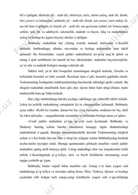 dirar, ularning o`zlashtirishlariga qarab madrasaga yuborar, bolaning o`zi xohlasa yevropa maktablariga yuborar yoki tirikchilik uchun ishlashga yo`llanma berardi. maktabning ikkinchi bosqichi – rushadiya bo`lib, bunga to`rt sinf – ibtidoiy qismni tamomlaganlar o`tkazilar edi. bu bosqichda o`qitiladigan dars va ilmlarning mundarijasi quyidagicha: birinchi yili arab tili, jo`g`rofiya, shafaqiya, fors tili, tarjima jumla muxtasar, tarixi anbiyo va islom tarixi, sa`diyning «guliston», turkiy tili o`qitilgan; ikkinchi yil – arab tili, shifoxiya, tarix, islom axloq, turk tili, hisob, fors yozuvi va hokazolar; uchinchi yil – arab tili, hisob, xat yozuvi, tarix turkiy til, rus tili ham o`qitilgan; to`rtinchi yil – arab tili, rus qozixona xatlari, bo`listnoyxona xatlari, turk tili va adabiyoti, salomatlik, maktab va hayot, ishq va muhabbatsiz axloq va boshqa ko`pgina hayotiy darslar o`qitilgan. behbudiy maktabida har yilning oxirida tantnali imtixonlar o`tkazilib turilardi. imtihonlarga, albatta, ota-onalar va boshqa mehmonlar ham taklif qilinardi. bu birinchidan: «usuli jadid» maktablarini ko`proq targ`ib qilish va uning o`qish …