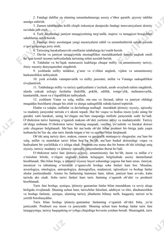 mamlakatimizning hududida eng qadimgi davrlardan to hozirgacha kechgan voqeliklar, insoniyat hayoti va jamiyatning asosiy xususiyatlarini tahlil qiladi. uning o‘rganish predmetiga esa mana shu makondagi turli voqea va hodisalar, ulardagi umumiy aloqadorlik va yaxlit birlik hamda qonuniyatlar hodisasi va jarayonlar, umuman, insonning yaratuvchanlik faoliyati kiradi. o‘tgan tarixiy–madaniy jarayonlar, voqealar va hodisalarni xalq hamda tarixiy shaxslar faoliyatisiz tasavvur etish mushkul. tarix fanining asosiy maqsadi – o‘tmish voqeliklarni anglash, ulardan tegishli saboqlar chiqarish, hushyorlik va ogohlikka, vayronkor g‘oyalarga qarshi turishga undovchi, milliy birlik, hamkorlik va bag‘rikenglikka chaqiruvchi g‘oyalarni targ‘ib etishdir. ezgulik va bunyodkorlikka intilgan o‘tmish ajdodlarimiz bilan bugungi avlod o‘rtasidagi bog‘liqlikni unutmasdan insonparvarlik qadriyatlarni yanada mustahkamlash milliy taraqqiyotning asosiy kafolati hisoblanadi. tarixning ibtidoiy bosqichi jarayonlari, sivilizatsiya, davlat va jamiyat taraqqiyoti natijasi ekanligini, urbanizatsiya va madaniyat, turli–tuman o‘zaro aloqalar, muhim voqealar hisoblanishini, tarixning taraqqiyot bosqichida fan, texnika va madaniyat, axborotlar o‘zlashtira borishini hamda ularning jamiyat rivojiga bog‘liqligini va nihoyat, o‘zbek xalqiga mos bo‘lgan mustaqil …