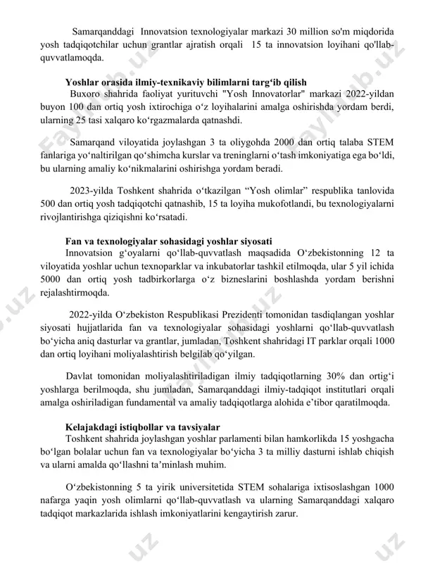 sion texnologiyalar markazi 30 million so'm miqdorida yosh tadqiqotchilar uchun grantlar ajratish orqali 15 ta innovatsion loyihani qo'llab-quvvatlamoqda. yoshlar orasida ilmiy-texnikaviy bilimlarni targʻib qilish buxoro shahrida faoliyat yurituvchi "yosh innovatorlar" markazi 2022-yildan buyon 100 dan ortiq yosh ixtirochiga oʻz loyihalarini amalga oshirishda yordam berdi, ularning 25 tasi xalqaro koʻrgazmalarda qatnashdi. samarqand viloyatida joylashgan 3 ta oliygohda 2000 dan ortiq talaba stem fanlariga yoʻnaltirilgan qoʻshimcha kurslar va treninglarni oʻtash imkoniyatiga ega boʻldi, bu ularning amaliy koʻnikmalarini oshirishga yordam beradi. 2023-yilda toshkent shahrida oʻtkazilgan “yosh olimlar” respublika tanlovida 500 dan ortiq yosh tadqiqotchi qatnashib, 15 ta loyiha mukofotlandi, bu texnologiyalarni rivojlantirishga qiziqishni koʻrsatadi. fan va texnologiyalar sohasidagi yoshlar siyosati innovatsion g‘oyalarni qo‘llab-quvvatlash maqsadida o‘zbekistonning 12 ta viloyatida yoshlar uchun texnoparklar va inkubatorlar tashkil etilmoqda, ular 5 yil ichida 5000 dan ortiq yosh tadbirkorlarga o‘z bizneslarini boshlashda yordam berishni rejalashtirmoqda. 2022-yilda o‘zbekiston respublikasi prezidenti tomonidan tasdiqlangan yoshlar siyosati hujjatlarida fan va texnologiyalar sohasidagi …