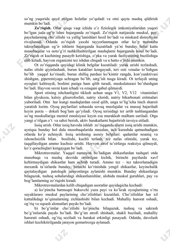 gan ishni bajarganda toliqishi mumkin. bunda hayvonda umumiy charchash belgilari, ishtaha yo’qolishi va mashqni davom ettirishga moyillik yo’qligi kuzatiladi. hayvonga dam bergandan so’ng yuqorida qayd etilgan holatlar yo’qoladi va otni qayta mashq qildirish mumkin bo’ladi. zo’riqish. otlar qisqa vaqt ichida o’z fiziologik imkoniyatlaridan yuqori bo’lgan juda og’ir ishni bajarganda zo’riqadi. zo’riqish natijasida muskul, pay, paychalarning cho’zilishi va yallig’lanishlari hosil bo’ladi va miokard distrofiyasi rivojlanadi. odatda zo’riqish yaxshi tayyorlanmagan otlar ko’p marotaba takrorlanadigan og’ir ishlarni bajarganda kuzatiladi ya’ni bunday holat katta musobaqalar va noto’g’ri tashkillashtirilgan mashqlarni bajarganda hosil bo’ladi. zo’riqish ot kuchining pasayib ketishiga, o’pka va yurak faoliyatining buzilishiga olib keladi, hayvon organizmi tez ishdan chiqadi va u hatto o’lishi mumkin. ot zo’riqqanda quyidagi klinik belgilar kuzatiladi: yurak urishi tezlashadi, nafas olishi qiyinlashadi, burun kataklari kengayadi, teri osti venalar to’lishgan bo’lib yaqqol ko’rinadi; burun shilliq pardasi ko’kimtir rangda, kon’yunktivasi shishgan, giperemiyaga uchragan bo’lib, sarg’ish tusga kiradi. ot terlaydi uning oyoqlari kaltiraydi, …