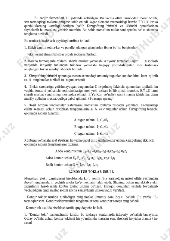atijasida ixtiyoriy tanlangan toklarni yo'nalishi haqiqiy yo’nalish bilan mos tushmasa aniqlangan toklar manfiy ishorada bo’ladi. 3. kirxgofning birinchi qonuniga asosan sxemadagi umumiy tugunlar sonidan bitta kam qilinib (u-1) tenglamalar tuziladi (u- tugunlar soni) 4. elektr sxemasiga yetishmayotgan tenglamalar kirxgofning ikkinchi qonunidan topiladi, bu vaqtda konturni yo'nalishi soat strelkasiga mos yoki teskari bo'lib qilish mumkin. e.yu.k.larni shartli musbat yunalishiga mos xolda olinadi. e.yu.k.ni yo’nalish ta'siri manba ichida har doim manfiy qutbdan musbat qutbga qabul qilinadi. (1-rasmga qarang) 5. hosil bo'lgan tenglamalar sistemasini noma'lum toklarga nisbatan yechiladi. 1a-rasmdagi elektr sxemasi uchun hisoblash tenglamalarini a, b, va c tugunlar uchun kirxgofning birinchi qonuniga asosan tuzamiz: a tugun uchun i1+i3=i2 b tugun uchun i2+i4=i6 c tugun uchun i1+i4=i6 konturni yo'nalishi soat strelkasi bo'yicha qabul qilib uchta kontur uchun kirxgofning ikkinchi qonuniga asosan tenglamalarni tuzamiz: abda kontur uchun e2+e3 =i2(r02+r2)+i3(r03+r3)+i6r6 adca kontur uchun e1-e2 =i1(r01+r1)-i3(r03+r3)+i5r6 bcdb kontur uchun o = -i4r4- i5r5 -i6r6 1.2 kontur …