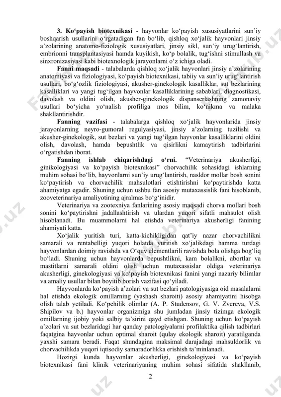 veterinariya tizimining ajralmas bo‘g‘ini bo‘lib hisoblanadi. veterinariya akusherligi fani uch qismga bo‘linadi: 1. veterinariya akusherligi (fransuzcha accocher - tug‘ish) fani - otalanish fiziologiyasi va patologiyasini, bo‘g‘ozlik, tug‘ish va tug‘ishdan keyingi davr fiziologiyasi va patologiyasini, yangi tug‘ilgan hayvonlar va sut bezlarining kasalliklarini o‘rgatadi. 2. veterinariya ginekologiyasi (gene - grekcha urg‘ochi, logos - ta’limot) fani - urg‘ochi hayvonlar jinsiy a’zolarining kasalliklari, turli bepushtliklarning sabablarini, aniqlash, davolash va oldini olish usullarini o‘rgatadi. masalan, bepushtliklar, vaginit, servisit, metritlar. veterinariya andrologiyasi (andros - grekcha erkak, logos - ta’limot) - erkak hayvonlar jinsiy a’zolari kasalliklarini (impotensiya) o‘rgatadigan fandir. 3. ko‘payish biotexnikasi - hayvonlar ko‘payish xususiyatlarini sun’iy boshqarish usullarini o‘rgatadigan fan bo‘lib, qishloq xo‘jalik hayvonlari jinsiy a’zolarining anatomo-fiziologik xususiyatlari, jinsiy sikl, sun’iy urug‘lantirish, embrionni transplantasiyasi hamda kuyikish, ko‘p bolalik, tug‘ishni stimullash va sinxronizasiyasi kabi biotexnologik jarayonlarni o‘z ichiga oladi. fanni maqsadi - talabalarda qishloq xo‘jalik hayvonlari jinsiy a’zolarining anatomiyasi va fiziologiyasi, ko‘payish biotexnikasi, tabiiy va sun’iy urug‘lantirish …