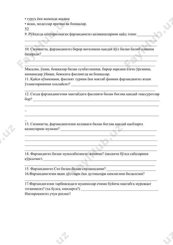 _______________________________________ ______________________________________________________________________ _____________________________________________________________________ 8. фарзандингиз яхши бажара оладиган барча фаолиятларни белгиланг: • ўқиш • ёзиш • синфда ёки кичик гуруҳ олдида сўзга чиқиш • санъат (бўёқда чизиш ва бошқалар.) •мусиқа (ашула айтиш, мусиқа тинглаш, мусиқа асбобини ижро этиш ва бошқалар) • математика (ҳисоблаш, ўлчаш, мантиқий масалалар ечиш ва бошқалар.) • ҳаракат фаолияти (рақс, спорт, актерлик ўйинлари ва бошқалар.) • ёлғизликда ишлаш • гуруҳ ёки жамоада ишлаш • ясаш, моделлар яратиш ва бошқалар. 52 9 .рўйхатда келтирилмаган фарзандингиз қизиқишларини қайд этинг.___________ ______________________________________________________________________ ______________________________________________________________________ 10. сизнингча, фарзандингиз бирор янгиликни қандай йўл билан билиб олишни ёқтиради?______________________________________________________________ ______________________________________________________________________ _____________________________________________________________________ масалан, ўқиш, бошқалар билан суҳбатлашиш, бирор нарсани ёлғиз ўрганиш, ниманидир ўйнаш, бевосита фаолиятда ва бошқалар. 11. қайси кўникмани, фаолият турини ёки мактаб фанини фарзандингиз яхши ўзлаштиришини хоҳлайсиз? ______________________________________________ _____________________________________________________________________ 12. сизда фарзандингизни мактабдаги фаолияти билан боғлиқ қандай таассуротлар бор? ___________________________________________________________________ ________________________________________________________________________ ________________________________________________________________________ 13. сизнингча, фарзандингизни келажаги билан боғлиқ қандай касбларга қизиқтириш мумкин? ___________________________________________________ _____________________________________________________________________ ______________
