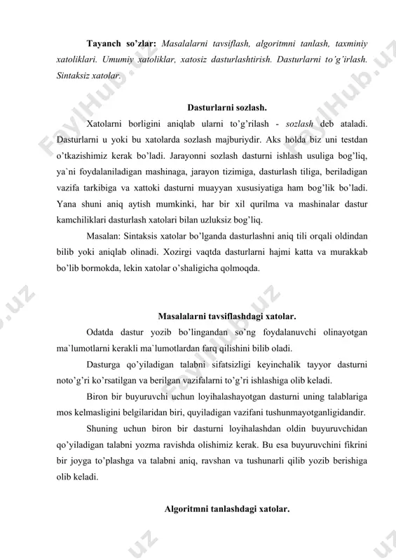 goritm yoki echish dasturlarini qidiradi. sifatsiz, noto’g’ri tanlangan algoritm sifatida biz vazifani to’g’ri echadigan lekin hisoblashga uzoq vaqt sarflaydigan misolni ko’rsatishimiz mumkin. algoritmi noto’g’riligini uni sinab ko’rilgandan so’ng aniqlash mumkin. shuning uchun dasturni boshqatdan tekshirib chiqish oldini olish uchun algoritmga alohida ahamiyat berish kerak. tahlil qilishdagi xatolar. bunday xatolar sodir bo’ladigan xatolarni to’liq hisobga olmaganligi va vazifani noto’g’ri echilishida hosil bo’ladi. birinchi holatga misol tariqasida katta va kichik kattaliklarni, o’zgaruvchilarni manfiy qiymatda hosil bo’lishiga etiborsiz qaralishi natijasida hosil bo’lishidir. ikkinchi holatda odatda yirik va kichik mantiqiy xatolar hisoblanadi. ulardan: - o’zgaruvchilarni boshlangich qiymatini vazifasini yo’qligi. - tcikl yakunining noto’g’ri sharti. - tciklni noto’g’ri indektcatciyalash. - initcirlashgan tciklni shartlarini vazifasini yo’qligi. - vazifani echish jarayonini davom ettirish uchun berilgan algoritmni shoxlarini noto’g’ri ko’rsatilishi. sozlashni tashkillashtirishni eng oson yo’li sozlashdan kam foydalanishga harakat qilish ya`ni xatolarga yo’l qo’ymaslikka erishish. umumiy ko’rinishdagi xatolar. qancha urinmang baribir tanlangan tilga bog’liq bo’lmagan holda dasturlashda xatolarga …