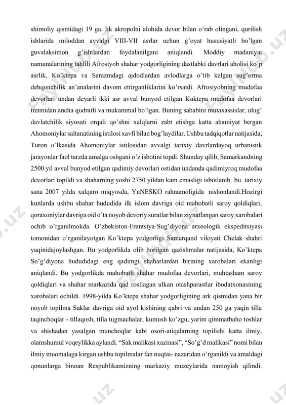 o miqyosda, yunesko rahnamoligida nishonlandi.hozirgi kunlarda ushbu shahar hududida ilk islom davriga oid mahobatli saroy qoldiqlari, qoraxoniylar davriga oid o’ta noyob devoriy suratlar bilan ziynatlangan saroy xarobalari ochib o’rganilmokda. o’zbekiston-frantsiya-sug’diyona arxeologik ekspeditsiyasi tomonidan o’rganilayotgan ko’ktepa yodgorligi samarqand viloyati chelak shahri yaqinidajoylashgan. bu yodgorlikda olib borilgan qazishmalar natijasida, ko’ktepa so’g’diyona hududidagi eng qadimgi shaharlardan birining xarobalari ekanligi aniqlandi. bu yodgorlikda mahobatli shahar mudofaa devorlari, muhtasham saroy qoldiqlari va shahar markazida qad rostlagan ulkan otashparastlar ibodatxonasining xarobalari ochildi. 1998-yilda ko’ktepa shahar yodgorligining ark qismidan yana bir noyob topilma saklar davriga oid ayol kishining qabri va undan 250 ga yaqin tilla taqinchoqlar - tillaqosh, tilla tugmachalar, kumush ko’zgu, yarim qimmatbaho toshlar va shishadan yasalgan munchoqlar kabi osori-atiqalarning topilishi katta ilmiy, olamshumul voqeylikka aylandi. “sak malikasi xazinasi”, “so’g’d malikasi” nomi bilan ilmiy muomalaga kirgan ushbu topilmalar fan nuqtai- nazaridan o’rganildi va amaldagi qonunlarga binoan respublikamizning markaziy muzeylarida namoyish qilindi. ko’ktepa shahar yodgorligini o’rganish natijasida, …