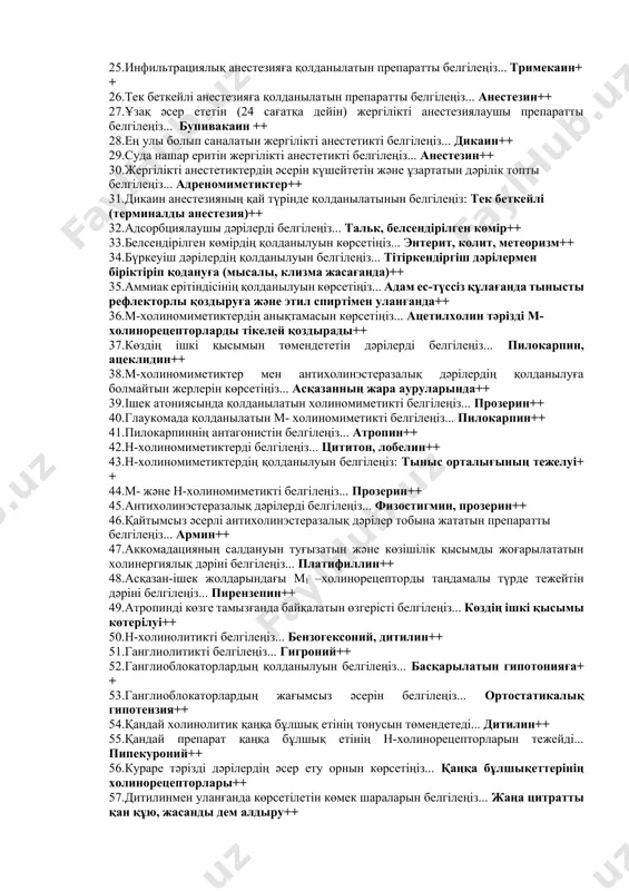 амасын белгілеңіз... дәрілік затқа жылдам үйреніп кету++ 19.организмде дәрілік заттардың жинақталуы терминін көрсетіңіз... кумуляция++ 20.дәрілік заттың қан плазмасында жинақталуы неге әкелетінін белгілеңіз... әсерін ұзартады++ 21.дәрілердің ұрыққа теріс әсер етіп, баланың кемтар болып туылуына әкелетін жағымсыз әсерінің терминін белгілеңіз... тератогендік++ 22.дәрілік заттардың мутагендік әсерін белгілеңіз... ұрпақтың генотипі өзгерісіне әкелетін, генетикалық аппараттың зақымдануы++ 23.дәрілік өсімдіктердің шикізатынан спирт қосу арқылы алынатын дәрілік түрді белгілеңіз... тұндырмалар++ 24.фармацевтке нұсқау берілген рецепттің бөлігін белгілеңіз... prescriptio++ 25.инфильтрациялық анестезияға қолданылатын препаратты белгілеңіз... тримекаин++ 26.тек беткейлі анестезияға қолданылатын препаратты белгілеңіз... анестезин++ 27.ұзақ әсер ететін (24 сағатқа дейін) жергілікті анестезиялаушы препаратты белгілеңіз... бупивакаин ++ 28.ең улы болып саналатын жергілікті анестетикті белгілеңіз... дикаин++ 29.суда нашар еритін жергілікті анестетикті белгілеңіз... анестезин++ 30.жергілікті анестетиктердің әсерін күшейтетін және ұзартатын дәрілік топты белгілеңіз... адреномиметиктер++ 31.дикаин анестезияның қай түрінде қолданылатынын белгілеңіз: тек беткейлі (терминалды анестезия)++ 32.адсорбциялаушы дәрілерді белгілеңіз... тальк, белсендірілген көмір++ 33.белсендірілген көмірдің қолданылуын көрсетіңіз... энтерит, колит, метеоризм++ 34.бүркеуіш дәрілердің қолданылуын белгілеңіз... тітіркендіргіш дәрілермен біріктіріп қодануға …