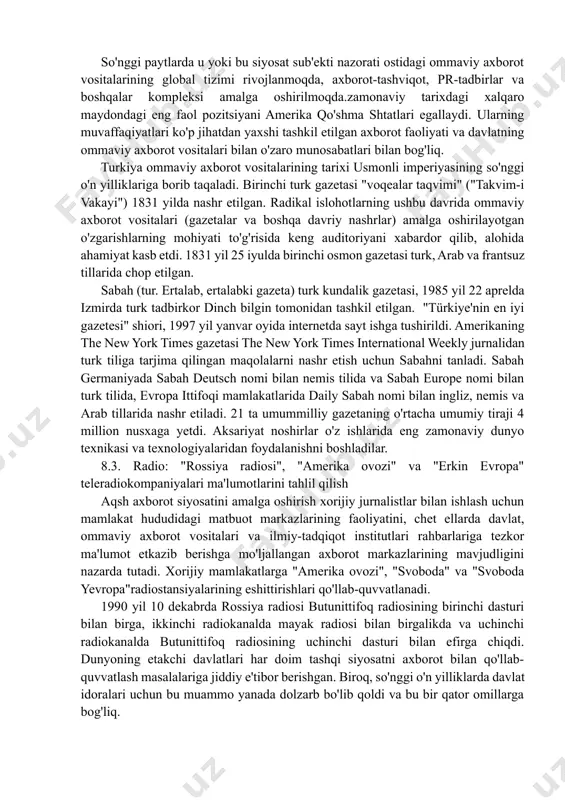 ndalik gazetasi 1851 yil sentyabr. 1970-yillarning o'rtalaridan boshlab gazeta mavzuni sezilarli darajada kengaytirdi va ma'lumotlar tarkibini o'zgartirdi, har hafta maxsus bo'limlarni qo'shdi times-oddiy yangiliklar, tahririyatlar, sport yangiliklarini to'ldiradigan shaxsiy mavzular. keyinchalik u "yangiliklar", "sharhlar", "biznes", "sport", "fan", "san'at", "uslub", "uy", "nyu-york yangiliklari" va boshqa bo'limlarga bo'lindi. shuningdek, "nyu-york tayms" rangli fotosuratlardan foydalanishni boshlagan so'nggi gazetalardan biri edi, ayniqsa birinchi sahifada. new york times onlayn nashri 1996 yilda paydo bo'lgan, etakchi o'rinlardan birini egallaydi va eng yaxshi veb-sayt hisoblanadi. so'nggi paytlarda u yoki bu siyosat sub'ekti nazorati ostidagi ommaviy axborot vositalarining global tizimi rivojlanmoqda, axborot-tashviqot, pr-tadbirlar va boshqalar kompleksi amalga oshirilmoqda.zamonaviy tarixdagi xalqaro maydondagi eng faol pozitsiyani amerika qo'shma shtatlari egallaydi. ularning muvaffaqiyatlari ko'p jihatdan yaxshi tashkil etilgan axborot faoliyati va davlatning ommaviy axborot vositalari bilan o'zaro munosabatlari bilan bog'liq. turkiya ommaviy axborot vositalarining tarixi usmonli imperiyasining so'nggi o'n yilliklariga borib taqaladi. birinchi turk gazetasi "voqealar taqvimi" ("takvim-i vakayi") 1831 yilda …