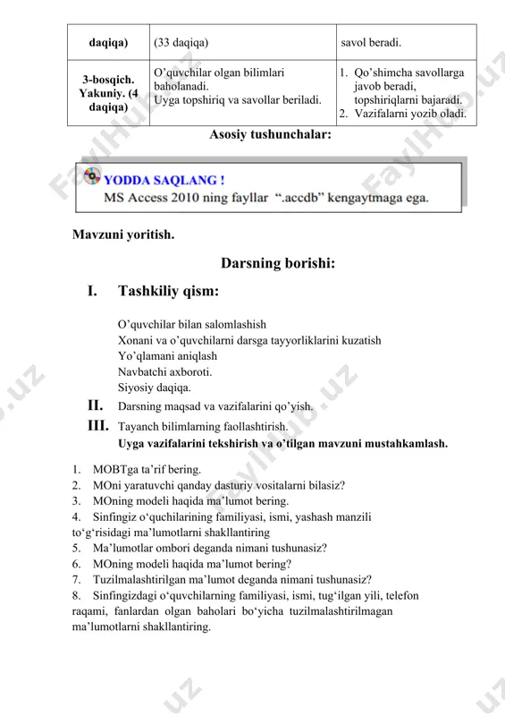 nadi. uyga topshiriq va savollar beriladi. 1. qo’shimcha savollarga javob beradi, topshiriqlarni bajaradi. 2. vazifalarni yozib oladi. asosiy tushunchalar: mavzuni yoritish. darsning borishi: 1. tashkiliy qism: o’quvchilar bilan salomlashish xonani va o’quvchilarni darsga tayyorliklarini kuzatish yo’qlamani aniqlash navbatchi axboroti. siyosiy daqiqa. 1. darsning maqsad va vazifalarini qo’yish. 1. tayanch bilimlarning faollashtirish. uyga vazifalarini tekshirish va o’tilgan mavzuni mustahkamlash. 1. mobtga ta’rif bering. 2. moni yaratuvchi qanday dasturiy vositalarni bilasiz? 3. moning modeli haqida ma’lumot bering. 4. sinfingiz o‘quchilarining familiyasi, ismi, yashash manzili to‘g‘risidagi ma’lumotlarni shakllantiring 5. ma’lumotlar ombori deganda nimani tushunasiz? 6. moning modeli haqida ma’lumot bering? 7. tuzilmalashtirilgan ma’lumot deganda nimani tushunasiz? 8. sinfingizdagi o‘quvchilarning familiyasi, ismi, tug‘ilgan yili, telefon raqami, fanlardan olgan baholari bo‘yicha tuzilmalashtirilmagan ma’lumotlarni shakllantiring. 1. dars materiallarini tushuntirish (materiallarni tushuntirish dars prezentatsiyasi va videorolik, amaliy harakatlar, tayyor ishlar ko’rgazmasini namoyish qilish bilan birgalikda olib boriladi). nazariy qism: ms access 2010 da ma’lumotlar omborini tashkil etish …