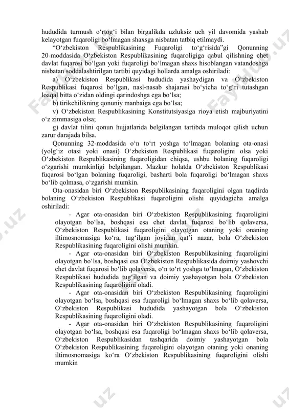 istagini bildirgan bo‘lishi; ma’lum sabablar bilan shu davrda boshqa davlatlar hududida yashayotgan bo‘lsa ham, lekin o‘zbekistonda tug‘ilgan bo‘lsa yoki doimiy yashaganligini isbot qilsa, boshqa davlatlarning fuqarosi bo‘lmasligi; qonun kuchga kirgandan so‘ng bir yil ichida o‘zbekiston fuqarosi bo‘lish istagini bildirishi asosiy shart hisoblanadi. ushbu qonunning 13-moddasiga asosan fuqarolik quyidagi asoslarda olinadi: o‘zbekiston respublikasining fuqaroligi quyidagi hollarda olinadi: 1. tug‘ilganlik bo‘yicha; 2. bola farzandlikka olinganda; 3. o‘zbekiston respublikasining fuqaroligiga qabul qilish va uni tiklash natijasida. o‘zbekiston respublikasining fuqaroligi o‘zbekiston respublikasining xalqaro shartnomalarida va ushbu qonunda nazarda tutilgan boshqa asoslarga ko‘ra ham olinishi mumkin. ota-onalarning fuqaroligi o‘zgarib, ularning har ikkalasi o‘zbekiston fuqaroligiga o‘tganida ularning 14 yoshga to‘lmagan bolalari ham o‘zbekiston fuqaroligiga o‘tadi. o‘zbekistonda doimiy istiqomat joyiga ega bo‘lgan fuqaroligi bo‘lmagan shaxslarning o‘zbekistonda tug‘ilgan bolalari, agar ular o‘zbekistonda tug‘ilsa, o‘zbekiston fuqarosi hisoblanadi. ota-onasi noma’lum bo‘lgan, o‘zbekiston respublikasida yashayotgan bola o‘zbekiston fuqarosi hisoblanadi. o‘zbekiston fuqaroligiga ega bo‘lishning muhim vositalaridan biri, fuqaroligi bo‘lmagan shaxslar yoki chet …