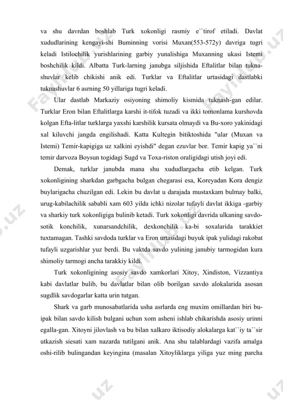 emir-kapigiga uz xalkini eyishdi" degan ezuvlar bor. temir kapig ya``ni temir darvoza boysun togidagi sugd va toxa-riston oraligidagi utish joyi edi. demak, turklar janubda mana shu xududlargacha etib kelgan. turk xokonligining sharkdan garbgacha bulgan chegarasi esa, koreyadan kora dengiz buylarigacha chuzilgan edi. lekin bu davlat u darajada mustaxkam bulmay balki, urug-kabilachilik sababli xam 603 yilda ichki nizolar tufayli davlat ikkiga -garbiy va sharkiy turk xokonligiga bulinib ketadi. turk xokonligi davrida ulkaning savdo-sotik konchilik, xunarsandchilik, dexkonchilik ka-bi soxalarida tarakkiet tuxtamagan. tashki savdoda turklar va eron urtasidagi buyuk ipak yulidagi rakobat tufayli uzgarishlar yuz berdi. bu vaktda savdo yulining janubiy tarmogidan kura shimoliy tarmogi ancha tarakkiy kildi. turk xokonligining asosiy savdo xamkorlari xitoy, xindiston, vizzantiya kabi davlatlar bulib, bu davlatlar bilan olib borilgan savdo alokalarida asosan sugdlik savdogarlar katta urin tutgan. shark va garb munosabatlarida usha asrlarda eng muxim omillardan biri bu-ipak bilan savdo kilish bulgani uchun xom asheni ishlab chikarishda asosiy …