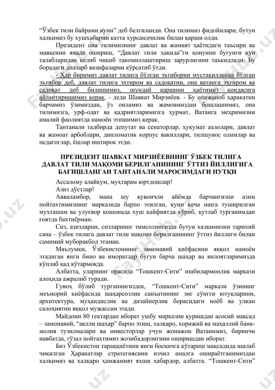 ири ва мавқеини янада ошириш, “давлат тили ҳақида”ги қонунни бугунги кун талабларидан келиб чиқиб такомиллаштириш зарурлигини таъкидлади. бу борадаги долзарб вазифаларни кўрсатиб ўтди. - ҳар биримиз давлат тилига бўлган эътиборни мустақилликка бўлган эътибор деб, давлат тилига эҳтиром ва садоқатни, она ватанга эҳтиром ва садоқат деб билишимиз, шундай қарашни ҳаётимиз қоидасига айлантиришимиз керак, - деди шавкат мирзиёев. - бу олижаноб ҳаракатни барчамиз ўзимиздан, ўз оиламиз ва жамоамиздан бошлашимиз, она тилимизга, урф-одат ва қадриятларимизга ҳурмат, ватанга меҳримизни амалий фаолиятда намоён этишимиз керак. тантанали тадбирда депутат ва сенаторлар, ҳукумат аъзолари, давлат ва жамоат арбоблари, дипломатик корпус вакиллари, тилшунос олимлар ва педагоглар, ёшлар иштирок этди. президент шавкат мирзиёевнинг ўзбек тилига давлат тили мақоми берилганининг ўттиз йиллигига бағишланган тантанали маросимдаги нутқи ассалому алайкум, муҳтарам юртдошлар! азиз дўстлар! авваламбор, мана шу қувончли айёмда барчангизни азим пойтахтимизнинг марказида барпо этилган, куни кеча ишга туширилган муҳташам ва улуғвор кошонада хуш кайфиятда кўриб, қутлаб турганимдан ғоятда бахтиёрман. сиз, азизларни, …