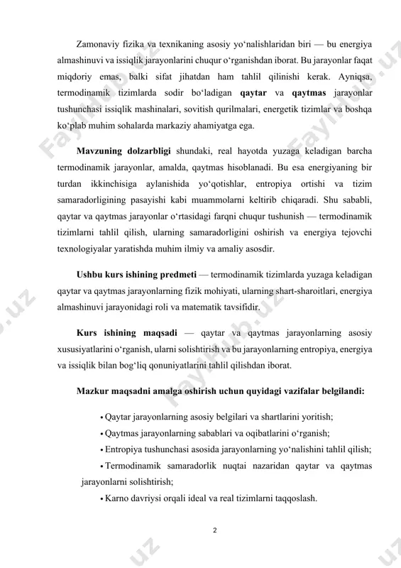tropiya tushunchasi asosida jarayonlarning yo‘nalishini tahlil qilish; · termodinamik samaradorlik nuqtai nazaridan qaytar va qaytmas jarayonlarni solishtirish; · karno davriysi orqali ideal va real tizimlarni taqqoslash. ushbu mavzuni o‘rganish nafaqat nazariy fizika uchun, balki amaliy muhandislik, texnologiya, kimyo, biologiya va atrof-muhit muhofazasi sohalari uchun ham muhim ahamiyat kasb etadi. kurs ishining tuzilishi. ushbu kurs ishi loyihasi kirish qism, asosiy qism, xulosa va foydalanilgan adabiyotlar hamda ikki bob, to’rt bo’limdan iborat bo’lib umumiy hajmi 27 saxifadan tashkil topgan. i bob. termodinamik jarayonlar va ularning turlari. 1.1. termodinamik tizim va uning holati. termodinamik jarayon — bu moddaning holati vaqt o‘tishi bilan o‘zgarib boruvchi fizikaviy yoki kimyoviy o‘zgarishidir. bu jarayonlar issiqlik almashinuvi, ish bajarilishi va energiyaning saqlanish qonuni asosida sodir bo‘ladi. termodinamika (yun. termo issiq, dynamic — kuch) — termodinamik muvozanat holatida turgan makroskopik tizimlarning umumiy xossalariga bu holatlar orasidagi o'tish jarayonlari toʻgʻrisidagi fan. t. fundamental qonun va tamoyillar asosida quriladi. t.ning birinchi …