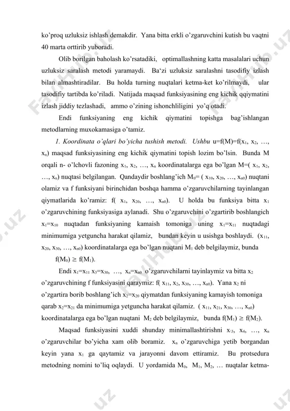arga ega bo’lgan nuqtani м1 deb belgilaymiz, bunda f(m0) ( f(m1). endi x1=x11 x3=x30, …, xn=xn0 o’zgaruvchilarni tayinlaymiz va bitta x2 o’zgaruvchining f funksiyasini qaraymiz: f( x11, x2, x30, …, xn0). yana x2 ni o’zgartira borib boshlang’ich x2=x20 qiymatdan funksiyaning kamayish tomoniga qarab x2=x21 da minimumiga yetguncha harakat qilamiz. ( x11, x21, x30, …, xn0) koordinatalarga ega bo’lgan nuqtani м2 deb belgilaymiz, bunda f(m1) ( f(m2). maqsad funksiyasini xuddi shunday minimallashtirishni x\3, x4, …, xn o’zgaruvchilar bo’yicha xam olib boramiz. xn o’zgaruvchiga yetib borgandan keyin yana x1 ga qaytamiz va jarayonni davom ettiramiz. bu protsedura metodning nomini to’liq oqlaydi. u yordamida m0, m1, m2, … nuqtalar ketma-ketligini ko’ramiz, o’nga funksiya qiymatlarining f(m0) ( f(m1) ( f(m2) ( … monoton ketma-ketligi mos keladi. shu ketma-ketlikni biror k qadamda uzib, funksiyaning f(mk) qiymatini uning qaralayotgan soxadagi takribiy eng kichik qiymati deb olish mumkin. qayd qilamizki, bu metod bir necha o’zgaruvchili funksiyaning eng …
