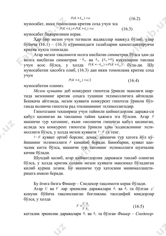 нт гипотеза ўринли бўл-ганда нолинчи гипотеза рад этилишининг эҳтимоллигидир. гипотезани текшириш учун тайинли қийматдорлик даража-си қабул қилинган ва танланма тайин ҳажмга эга бўлсин. агар иккинчи тур хатонинг, яъни «нолинчи гипотеза қабул қилинган, аслида эса конкурент гипотеза ўринли эди» ҳодисасининг эҳти-моллиги бўлса, у ҳолда мезон қуввати га тенг. қувват ортиб борсин; демак, иккинчи тур хатога йўл қў-йишнинг эҳтимоллиги камайиб боради. бинобарин, қувват қан-чалик катта бўлса, иккинчи тур хатонинг эҳтимоллиги шунчалик кичик бўлади. шундай қилиб, агар қийматдорлик даражаси танлаб олинган бўлса, у ҳолда критик соҳани мезон қуввати максимал бўладиган қилиб қуриш лозим. бу иккинчи тур хатосини минималлашти-ришга имкон беради. бу ёғига бизга фишер – снедекор тақсимоти керак бўлади. агар ва лар эркинлик даражалари ва та бўлган қонуни бўйича тақсимланган боғлиқмас тасодифий миқдорлар бўлса, у ҳолда (16.5) катталик эркинлик даражалари ва та бўлган фишер – снедекор-нинг тақсимоти деб аталувчи тақсимотга эга бўлади. бу тақсимотнинг зичлик функцияси , кўринишда бўлади, бу ерда . тақсимот …