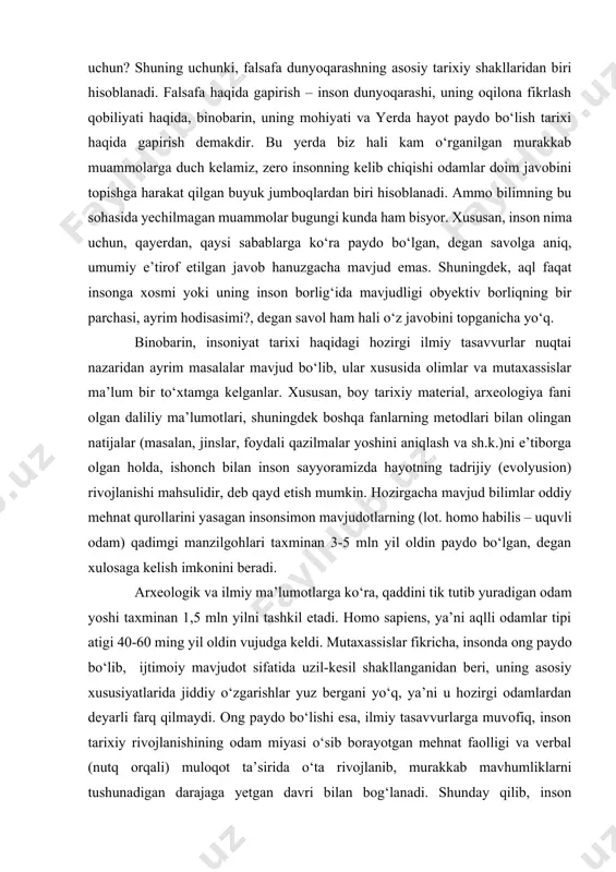 zirgacha mavjud bilimlar oddiy mehnat qurollarini yasagan insonsimon mavjudotlarning (lot. homo habilis – uquvli odam) qadimgi manzilgohlari taxminan 3-5 mln yil oldin paydo bo‘lgan, degan xulosaga kelish imkonini beradi. arxeologik va ilmiy ma’lumotlarga ko‘ra, qaddini tik tutib yuradigan odam yoshi taxminan 1,5 mln yilni tashkil etadi. homo sapiens, ya’ni aqlli odamlar tipi atigi 40-60 ming yil oldin vujudga keldi. mutaxassislar fikricha, insonda ong paydo bo‘lib, ijtimoiy mavjudot sifatida uzil-kesil shakllanganidan beri, uning asosiy xususiyatlarida jiddiy o‘zgarishlar yuz bergani yo‘q, ya’ni u hozirgi odamlardan deyarli farq qilmaydi. ong paydo bo‘lishi esa, ilmiy tasavvurlarga muvofiq, inson tarixiy rivojlanishining odam miyasi o‘sib borayotgan mehnat faolligi va verbal (nutq orqali) muloqot ta’sirida o‘ta rivojlanib, murakkab mavhumliklarni tushunadigan darajaga yetgan davri bilan bog‘lanadi. shunday qilib, inson tushunchalarga ta’rif berish, mulohazalar bildirish va mushohadalar yuritish yo‘li bilan sodda, lekin tom ma’noda aqliy ish olib bora boshladi. dunyoqarashning mohiyati. ayni shu davrdan boshlab insonning ancha rivojlangan dunyoqarashi …