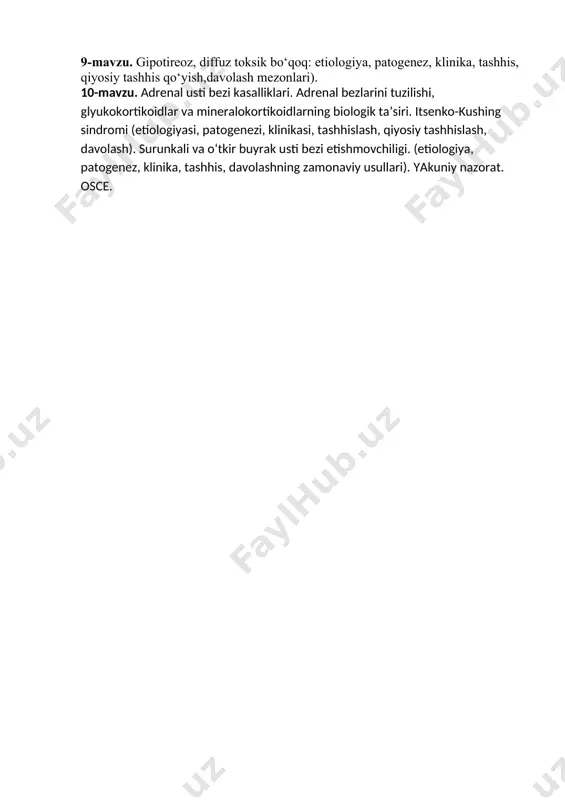 lari, dozasini hisoblash, asoratlari). insulinoterapiya asoratlari. 8-mavzu. tireoid gormonlar sintezi va biologik ta’siri. qalqonsimon bez kasalliklari: tasnifi. endemik bo‘qoq (etiologiya, patogenez, davolash va oldini olish choralari). fitoterapiya. 9-mavzu. gipotireoz, diffuz toksik bo‘qoq: etiologiya, patogenez, klinika, tashhis, qiyosiy tashhis qo‘yish,davolash mezonlari). 10-mavzu. adrenal usti bezi kasalliklari. adrenal bezlarini tuzilishi, glyukokortikoidlar va mineralokortikoidlarning biologik ta’siri. itsenko-kushing sindromi (etiologiyasi, patogenezi, klinikasi, tashhislash, qiyosiy tashhislash, davolash). surunkali va o‘tkir buyrak usti bezi etishmovchiligi. (etiologiya, patogenez, klinika, tashhis, davolashning zamonaviy usullari). yakuniy nazorat. osce.