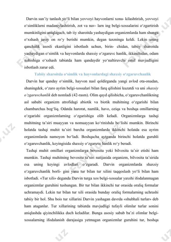o‘zgaruvchanlik borli- gini yana tur bilan tur xilini taqqoslash yo‘li bilan ham isbotladi. «tur xili» deganda darvin turga xos belgi-xossalar yaxshi ifodalanmagan organizmlar guruhini tushungan. bir tur bilan ikkinchi tur orasida oraliq formalar uchramaydi. lekin tur bilan tur xili orasida bunday oraliq formalarning uchrashi tabiiy bir hol. shu bois tur xillarini darvin yashagan davrda «shubhali turlar» deb ham ataganlar. tur xillarining tabiatda mavjudligi tufayli olimlar turlar sonini aniqlashda qiyinchilikka duch keladilar. bunga asosiy sabab ba’zi olimlar belgi-xossalarning ifodalanish darajasiga yetmagan organizmlar guruhini tur, boshqa olimlar esa tur xili deb hisoblaydilar. darvin yashagan davrda angliya florasida 182 ta «shubhali turlar» mavjud bo‘lgan. xrizantema gullari makkajo‘xori so‘talari bakteriyalar bug‘u shoxlari tovuq tojlari drozofila pashshasining ko‘zlari 42-rasm. o‘simliklar, hayvon va bakteriyalardagi o‘zgaruvchanlik. organizmlarning ko‘payishi tezligi sizlar kundalik hayotda qoqio‘t, ituzum, uy pashshasi, baqalar va boshqa hayvon, o‘simliklar o‘zidan ko‘p nasl qoldirishini kuzatgansizlar. 12-jadvalda ba’zi hayvon, o‘simliklarning qoldiradigan nasl miqdoriga oid ma’lumotlar keltirilgan. ko‘p …