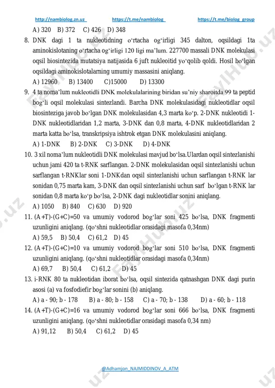 idagi g va c nukleotidlari orasidagi vodorod bog‘lari sonini aniqlang. http://nambiolog.zn.uz/ https://t.me/nambiolog https://t.me/biolog_group http://nambiolog.zn.uz https://t.me/nambiolog https://t.me/biolog_group @adhamjon_najmiddinov_a_atm a) 320 b) 372 c) 426 d) 348 8. dnk dagi 1 ta nukleotidning oʻrtacha ogʻirligi 345 dalton, oqsildagi 1ta aminokislotaning oʻrtacha ogʻirligi 120 ligi ma’lum. 227700 massali dnk molekulasi oqsil biosintezida mutatsiya natijasida 6 juft nukleoitid yoʻqolib qoldi. hosil boʻlgan oqsildagi aminokislotalarning umumiy massasini aniqlang. a) 12960 b) 13400 c)15000 d) 13300 9. 4 ta noma’lum nukleotidli dnk molekulalarining biridan su’niy sharoitda 99 ta peptid bogʻli oqsil molekulasi sintezlandi. barcha dnk molekulasidagi nukleotidlar oqsil biosinteziga javob boʻlgan dnk molekulasidan 4,3 marta koʻp. 2-dnk nukleotidi 1- dnk nukleotidlaridan 1,2 marta, 3-dnk dan 0,8 marta, 4-dnk nukleotidlaridan 2 marta katta boʻlsa, transkripsiya ishtrok etgan dnk molekulasini aniqlang. a) 1-dnk b) 2-dnk c) 3-dnk d) 4-dnk 10. 3 xil noma’lum nukleotidli dnk molekulasi mavjud boʻlsa.ulardan oqsil sintezlanishi uchun jami 420 ta t-rnk sarflangan. 2-dnk molekulasidan …