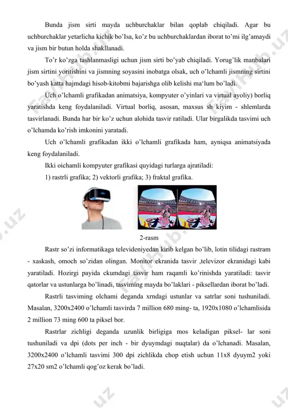 gi turlarga ajratiladi: 1) rastrli grafika; 2) vektorli grafika; 3) fraktal grafika. 2-rasm rastr so’zi informatikaga televideniyedan kirib kelgan bo’lib, lotin tilidagi rastram - xaskash, omoch so’zidan olingan. monitor ekranida tasvir ,televizor ekranidagi kabi yaratiladi. hozirgi payida ckumdagi tasvir ham raqamli ko’rinishda yaratiladi: tasvir qatorlar va ustunlarga bo’linadi, tasviming mayda bo’laklari - piksellardan iborat bo’ladi. rastrli tasviming olchami deganda xrndagi ustunlar va satrlar soni tushuniladi. masalan, 3200x2400 o’lchamli tasvirda 7 million 680 ming- ta, 1920x1080 o’lchamlisida 2 million 73 ming 600 ta piksel bor. rastrlar zichligi deganda uzunlik birligiga mos keladigan piksel- lar soni tushuniladi va dpi (dots per inch - bir dyuymdagi nuqtalar) da o’lchanadi. masalan, 3200x2400 o’lchamli tasvimi 300 dpi zichlikda chop etish uchun 11x8 dyuym2 yoki 27x20 sm2 o’lchamli qog’oz kerak bo’ladi. rastrli grafikaning afzallfldari: har qanday tasvimi saqlay olishi, tasviming sifatli bo’lishi, deyarli barcha qurilmalar u bilan ishlay olishi- dir. kamchiliklari: uni saqlash uchun katta hajmdagi …