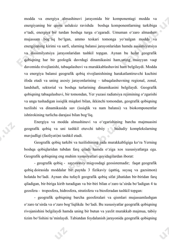 arning mavjudligi (faoliyati)ni tashkil etadi. geografik qobiq tarkibi va tuzilishining juda murakkabligiga ko‘ra yerning boshqa qobiqlaridan tubdan farq qiladi hamda o‘ziga xos xususiyatlarga ega. geografik qobiqning eng muhim xususiyatlari quyidagilardan iborat: - geografik qobiq - sayyoraviy miqyosdagi geosistemadir; faqat geografik qobiq doirasida moddalar bir paytda 3 fizikaviy (qattiq, su​yuq va gazsimon) holatda bo‘ladi. aynan shu tufayli geografik qobiq sifat jihatidan bir-biridan farq qiladigan, bir-biriga kirib turadigan va bir-biri bilan o‘zaro ta’sirda bo‘ladigan 4 ta geosfera - troposfera, hidrosfera, stratisfera va biosferadan tashkil top​gan: - geografik qobiqning barcha geosferalari va qismlari mujassamlashgan o‘zaro ta‘sirda va o‘zaro bog‘liqlikda bo‘ladi. bu xususiyatlar geografik qobiqning rivojan​ishini belgilaydi hamda uning bir butun va yaxlit murakkab majmua, tabiiy tizim bo‘lishini ta’minlaydi. tabiatdan foydalanish jarayonida geografik qobiqning bu xusussiyatlarini albatta e’tiborga olish lozim, xolbuki bu oqilona foydalanish maqsadlarida tabiatni o‘zgartirishda yaxlit tizimning birorta qismining o‘zgarishi uning boshqa qismlarida va butun tizimda o‘zgarishlarga olib keladi. shu sababli tabiatdan …