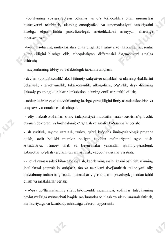 yyan sharoitga moslashtirish; -boshqa sohaning mutaxassislari bilan birgalikda ruhiy rivojlanishdagi nuqsonlar xilma-xilligini hisobga olib, tabaqalashgan, differensial diagnostikani amalga oshirish; - nuqsonlaming tibbiy va defektologik tabiatini aniqlash; - deviant (qonunbuzarlik) aksil ijtimoiy xulq-atvor sabablari va ulaming shakllarini belgilash; - giyohvandlik, taksikomanlik, alkogolizm, o‘g‘irlik, day- dilikning ijtimoiy-psixologik ildizlarini tekshirish, ulaming omillarini tahlil qilish; - rahbar kadrlar va o‘qituvchilaming kasbga yaroqliligini ilmiy asosda tekshirish va aniq tavsiyanomalar ishlab chiqish; - oliy maktab xodimlari sinov (adaptatsiya) muddatini muta- xassis, o‘qituvchi, tayanch doktorant va boshqalami) o‘rganish va amaliy ko‘rsatmalar berish; - ish yuritish, saylov, saralash, tanlov, qabul bo'yicha ilmiy-psixologik prognoz qilish, sodir bo‘lishi mumkin bo‘lgan xavfdan ma’muriyatni ogoh etish. attestatsiya, ijtimoiy talab va buyurtmalar yuzasidan ijtimoiy-psixologik axborotlar to‘plash va ulami umumlashtirib, yaqqol tavsiyalar yaratish; - chet el muassasalari bilan aloqa qilish, kadrlarning mala- kasini oshirish, ulaming intellektual potensialini aniqlash, fan va texnikani rivojlantirish imkoniyati, oliy maktabning nufuzi to‘g‘risida, materiallar yig‘ish, ularni psixologik jihatdan tahlil qilish …