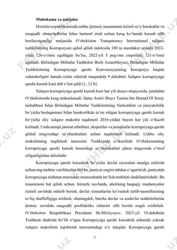 irishga, shuningdek, jamiyat hayotining barcha soha-sida bunday holatga toʻliq barham berishga xizmat qilmoqda. muhokama va natijalar hozirda respublikamizda ushbu ijtimoiy muammoni tizimli sa‘y-harakatlar va maqsadli chora-tadbirlar bilan bartaraf etish uchun keng koʻlamda kurash olib borilayotganligi natijasida oʻzbekiston transparency international xalqaro tashkilotining korrupsiyani qabul qilish indeksida 180 ta mamlakat orasida 2022-yilda 126-oʻrinni egallagan boʻlsa, 2022-yil 5 pogʻona yuqorilab, 121-oʻrinni egalladi. birlashgan millatlar tashkiloti bosh assambleyasi, birlashgan millatlar tashkilotining korrupsiyaga qarshi konvensiyasining korrupsiya haqida xabardorligini hamda rolini oshirish maqsadida 9 dekabrni xalqaro korrupsiyaga qarshi kurash kuni deb e‘lon qildi [1, 12 b]. xalqaro korrupsiyaga qarshi kurash kuni har yili dunyo miqiyosida, jumladan oʻzbekistonda keng nishonlanadi. qatar amiri shayx tamim bin hamad ol soniy tashubbusi bilan birlashgan millatlar tashkilotining narkotiklar va jinoyatchilik boʻyicha boshqarmasi bilan hamkorlikda ta‘sis etilgan korrupsiyaga qarshi kurash boʻyicha oliy xalqaro mukofot taqdimoti 2016-yildan buyon har yili oʻtkazib kelinadi. unda taniqli jamoat arboblari, ekspertlar va jurnalistlar korrupsiyaga qarshi global miqyosdagi …