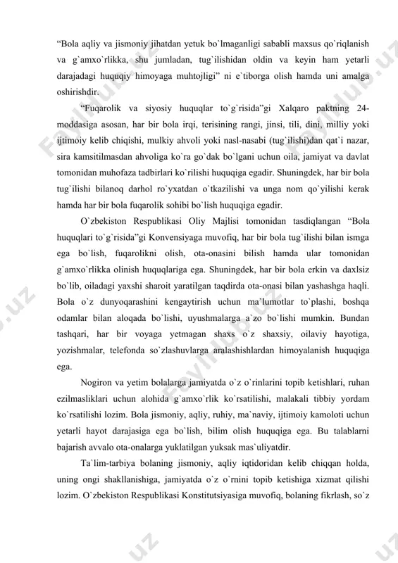 `riqlanish va g`amxo`rlikka, shu jumladan, tug`ilishidan oldin va keyin ham yetarli darajadagi huquqiy himoyaga muhtojligi” ni e`tiborga olish hamda uni amalga oshirishdir. “fuqarolik va siyosiy huquqlar to`g`risida”gi xalqaro paktning 24-moddasiga asosan, har bir bola irqi, terisining rangi, jinsi, tili, dini, milliy yoki ijtimoiy kelib chiqishi, mulkiy ahvoli yoki nasl-nasabi (tug`ilishi)dan qat`i nazar, sira kamsitilmasdan ahvo​liga ko`ra go`dak bo`lgani uchun oila, jamiyat va davlat tomonidan muhofaza tadbirlari ko`rilishi huquqiga egadir. shuningdek, har bir bola tug`ilishi bilanoq darhol ro`yxatdan o`tkazilishi va unga nom qo`yilishi kerak hamda har bir bola fuqarolik sohibi bo`lish huquqiga egadir. o`zbekiston respublikasi oliy majlisi tomonidan tasdiqlan​gan “bola huquqlari to`g`risida”gi konvensiyaga muvofiq, har bir bola tug`ilishi bilan ismga ega bo`lish, fuqarolikni olish, ota-ona​sini bilish hamda ular tomonidan g`amxo`rlikka olinish huquqlariga ega. shuningdek, har bir bola erkin va daxlsiz bo`lib, oiladagi yaxshi sharoit yaratilgan taqdirda ota-onasi bilan yashashga haqli. bola o`z dunyoqarashini kengaytirish uchun ma`lumotlar to`plashi, boshqa odamlar bilan aloqada …