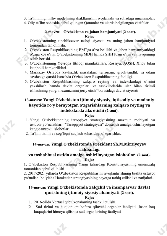 anishi: yangi jamiyat qurishda ta’lim va tarbiyaning o‘rni va roli. 2. “ta’lim to‘g‘risida”gi qonun va “kadrlar tayyorlash milliy dasturi”ning qabul qilinishi. 3. ta’limning milliy modelining shakllanishi, rivojlanishi va sohadagi muammolar. 4. oliy ta’lim sohasida qabul qilingan qonunlar va ularda belgilangan vazifalar. 12-mavzu: o‘zbekiston va jahon hamjamiyati (2 soat). reja: 1. o‘zbekistonning tinchliksevar tashqi siyosati va uning jahon hamjamiyati tomonidan tan olinishi. 2. o‘zbekiston respublikasining bmtga a’zo bo‘lishi va jahon hamjamiyatidagi o‘ziga xos o‘rni. o‘zbekistonning mdh hamda shhtdagi o‘rni va mavqeining oshib borishi. 3. o‘zbekistonning yevropa ittifoqi mamlakatlari, rossiya, aqsh, xitoy bilan istiqbolli hamkorliklari. 4. markaziy osiyoda xavfsizlik masalalari, terrorizm, giyohvandlik va odam savdosiga qarshi kurashda o‘zbekiston respublikasining faolligi. 5. o‘zbekiston respublikasining xalqaro reyting va indekslardagi o‘rnini yaxshilash hamda davlat organlari va tashkilotlarida ular bilan tizimli ishlashning yangi mexanizmini joriy etish” borasidagi davlat siyosati 13-mavzu: yangi o‘zbekiston ijtimoiy-siyosiy, iqtisodiy va madaniy hayotida roʻy berayotgan oʻzgarishlarning xalqaro reyting va indekslarda aks etishi …