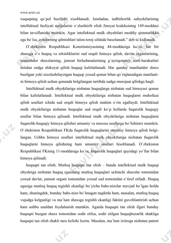 moya qilinadi. mutloq xuquq obyekti bo`lgan intellektual mulkdan boshqa shaxslar faqat xuquq egasining roziligi bilangina fodala​nishlari mumkin. shuning uchun, intellektual mulkdan xar qanday qonunsiz foydalanish bu xuquqning qo`pol buzilishi xisoblanadi. jumladan, tadbirkorlik subyektlarining intellektual faoliyati natijalarini o`zlashtirib olish jinoyat kodeksining 149-moddasi bilan tavsiflanishi mumkin. agar intellektual mulk obyektlari moddiy qimmatlikka ega bo`lsa, aybdorning qilmishlari talon-toroj sifatida baxolanadi.” deb ta`kidlanadi. o`zbekiston respublikasi konstitutsiyasining 44-moddasiga ko`ra, har bir shaxsga o`z huquq va erkinliklarini sud orqali himoya qilish, davlat organlarining, mansabdor shaxslarning, jamoat birlashmala​rining g`ayriqonuniy xatti-harakatlari ustidan sudga shikoyat qilish huquqi kafolatlanadi. har qanday manfaatdor shaxs buzilgan yoki nizolashilayotgan huquqi yoxud qonun bilan qo`riqlanadigan manfaati​ni himoya qilish uchun qonunda belgilangan tartibda sudga murojaat qilishga haqli. intellektual mulk obyektlariga nisbatan huquqlarga nisbatan sud himoyasi qonun bilan kafolatlanadi. intellektual mulk obyektlariga nisbatan huquqlarni muhofaza qilish usullari ichida sud orqali himoya qilish muhim o`rin egallaydi. intellektual mulk obyektlariga nisbatan huquqlar sud orqali ko`p hollarda fuqarolik huquqiy …