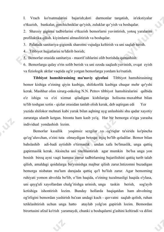 rini qalbida o'z ishiga va o'zi xizmat qiladigan kishilariga holisona muxabbat bilan to'lib toshgan xotin - qizlar orasidan tanlab olish kerak, deb uqtirgan edi yer yuzida shifokor mehnati kabi yurak bilan aqlning uyg unlashishi shu qadar xayotiy zaruratga ulanib ketgan. bironta ham kasb yo'q. har bir bemorga o'ziga yarasha individual yondashish lozim. bemorlar kasallik yoqimsiz sezgilar va og'riqlar ta'sirida ko'pincha qo'zg’aluvchan, o'zini tuta olmaydigan betoqat injiq bo'lib qoladilar. bemor bilan bahslashib adi-badi aytishib o'tirmaslik undan xafa bo'lmaslik, unga qattiq gapirmaslik kerak. aksincha uni tinchlantirish agar mumkin bo'lsa unga yon bosish biroq ayni vaqti hamma zarrur tadbirlarning bajarilishini qattiq turib talab qilish, amaldagi qoidalarga bo'ysinishga majbur qilish zarur.lntizomni buzadigan bemorga nisbatan ma'lum darajada qattiq qo'l bo'lish zarur. agar bemorning ruhiyati yomon ahvolda bo'lib, o’lim haqida, o'zining tuzalmasligi haqida o'ylasa, uni qayg'uli xayollardan chalg’itishga urinish, unga taskin berish, sog'ayib ketishiga ishontirish lozim. bunday hollarda haqiqatdan ham ahvolning og'irligini bemordan yashirish ba'zan undagi …