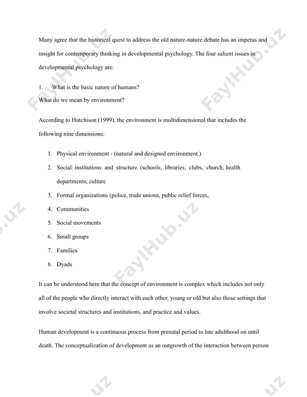 1999), the environment is multidimensional that includes the following nine dimensions: 1. physical environment - (natural and designed environment.) 2. social institutions and structure (schools, libraries, clubs, church, health departments, culture 3. formal organizations (police, trade unions, public relief forces, 4. communities 5. social movements 6. small groups 7. families 8. dyads it can be understood here that the concept of environment is complex which includes not only all of the people who directly interact with each other, young or old but also those settings that involve societal structures and institutions, and practice and values. human development is a continuous process from prenatal period to late adulthood on until death. the conceptualization of development as an outgrowth of the interaction between person and environment is consistent with the interactionist perspective that emphasizes the reciprocal relationships between nature (genes or heredity) and nurture (social environment). it is from this perspective that …