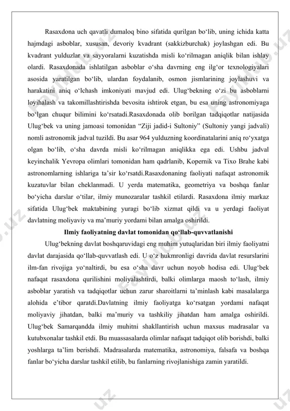 ga ko‘rsatgan yordami nafaqat moliyaviy jihatdan, balki ma’muriy va tashkiliy jihatdan ham amalga oshirildi. ulug‘bek samarqandda ilmiy muhitni shakllantirish uchun maxsus madrasalar va kutubxonalar tashkil etdi. bu muassasalarda olimlar nafaqat tadqiqot olib borishdi, balki yoshlarga ta’lim berishdi. madrasalarda matematika, astronomiya, falsafa va boshqa fanlar bo‘yicha darslar tashkil etilib, bu fanlarning rivojlanishiga zamin yaratildi. ulug‘bekning ilmiy faoliyatni qo‘llab-quvvatlashdagi yondashuvi uning davlat boshqaruvi falsafasini aks ettiradi. u ilm-fanni davlatning gullab-yashnashi uchun asosiy omil deb bildi va bu yo‘nalishda katta sarmoyalar kiritdi. uning bu yondashuvi nafaqat o‘z davrida, balki keyingi avlodlar uchun ham ilhom manbai bo‘ldi. ulug‘bek davrining mashhur olimlari ulug‘bekning ilmiy maktabi o‘z davrining eng yorqin olimlarini bir joyga to‘pladi. bu olimlarning har biri o‘z sohasida katta yutuqlarga erishdi va ulug‘bekning ilmiy merosini boyitdi. ularning aksariyati rasaxdona faoliyatida bevosita ishtirok etib, astronomiya va matematika fanlariga muhim hissa qo‘shdi. quyida ulug‘bek davrining eng muhim olimlari va ularning yutuqlari haqida batafsil ma’lumot beriladi. qozizoda …