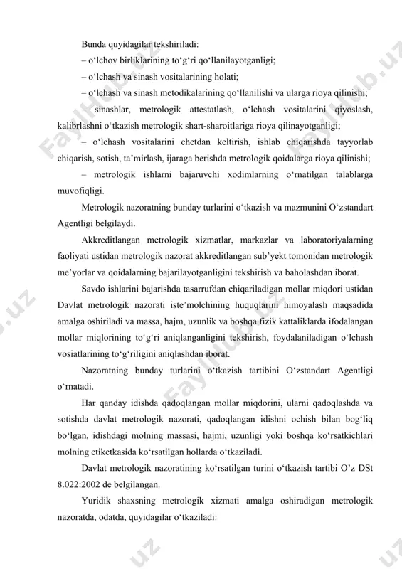 lariga rioya qilinishini tekshirish; · metrologiya bo‘yicha me’yoriy hujjatlarning talablariga rioya qilinishini tekshirish. metrologik xizmatlar to‘g‘risidagi nizomlarda yoki boshqa me’yoriy hujjatlarda metrologik nazorat bo‘yicha boshqa ishlar ko‘rsatilgan bo‘lishi mumkin. bu maqsadda yuridik shaxs metrologik xizmatni yoki boshqa kichik bo‘linmani tashkil qiladi, o‘zstandart agentligi ishlarning mazkur turiga akkreditlagan chet tashkilotlarning xizmatlaridan, shuningdek davlat metrologik xizmati xizmatlaridan foydalanadi. 2. davlat metrologik tekshiruv va nazorati faoliyati. davlat metrologik tekshiruvi va nazorati – davlat metrologik xizmati qonuniy belgilangan sohada amalga oshiradigan faoliyati. qonuniy belgilangan sohada davlat metrologik tekshiruv va nazoratini metrologiya bo‘yicha milliy idora – o‘zstandart agentligi va unga qarashli qoraqalpog‘iston respublikasi, viloyatlar, shaharlar va tumanlardagi bo‘limlar (keyinchalik – davlat metrologik xizmat idoralari) amalga oshiradi. o‘zbekiston davlat va xo‘jalik boshqaruv idoralarida, tadbirkorlik sub’yektlarida o‘lchashlar birliligini ta’minlash metrologik tekshiruv va nazoratni amalga oshirish uchun metrologik xizmatlar tashkil etilishi mumkin. bunda metrologik xizmatlar: · vazirliklar va mahkamalarda – davlat metrologik tekshiruvi va nazorati o‘lchashlar birliligini ta’minlash …