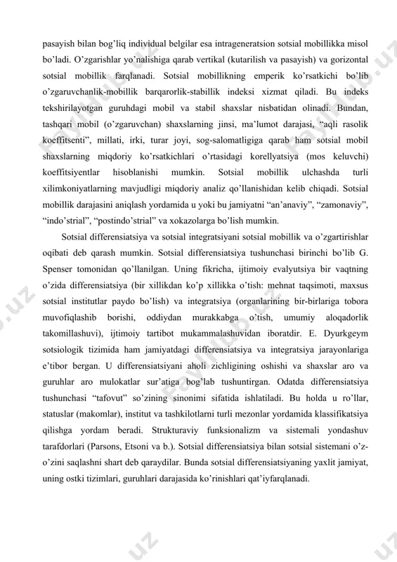 -birlariga tobora muvofiqlashib borishi, oddiydan murakkabga o’tish, umumiy aloqadorlik takomillashuvi), ijtimoiy tartibot mukammalashuvidan iboratdir. e. dyurkgeym sotsiologik tizimida ham jamiyatdagi differensiatsiya va integratsiya jarayonlariga e’tibor bergan. u differensiatsiyani aholi zichligining oshishi va shaxslar aro va guruhlar aro mulokatlar sur’atiga bog’lab tushuntirgan. odatda differensiatsiya tushunchasi “tafovut” so’zining sinonimi sifatida ishlatiladi. bu holda u ro’llar, statuslar (makomlar), institut va tashkilotlarni turli mezonlar yordamida klassifikatsiya qilishga yordam beradi. strukturaviy funksionalizm va sistemali yondashuv tarafdorlari (parsons, etsoni va b.). sotsial differensiatsiya bilan sotsial sistemani o’z-o’zini saqlashni shart deb qaraydilar. bunda sotsial differensiatsiyaning yaxlit jamiyat, uning ostki tizimlari, guruhlari darajasida ko’rinishlari qat’iyfarqlanadi. ularnig fikricha, quyidagi xayotiy muhim vazifalar - muhitiga moslashish, maqsadlarini kuya bilish, ichki ixtiloflarni bartaraf etish (integratsiya) va xokazolar bajarilgandagina muayyan tizim mavjud bula olishi mumkin. bu vazifalar esa faqat ozmi-ko’pmi maxsuslashgan institutlar tomonidangina bajarilishi mumkin. demak, bunga muvofiq sotsial tizimlar ozmi-ko’pmi differensiatsiyalashgan (tabaqalashgan) bo’ladi. sotsial differensiatsiya o’sishi bilan faoliyatlar ham maxsuslashib boradi, …