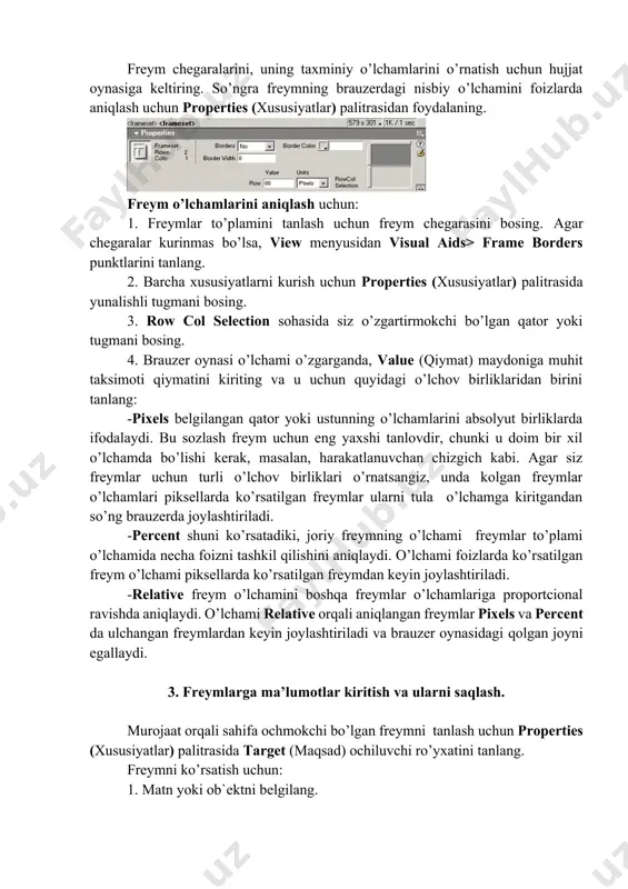2. barcha xususiyatlarni kurish uchun properties (xususiyatlar) palitrasida yunalishli tugmani bosing. 3. row col selection sohasida siz o’zgartirmokchi bo’lgan qator yoki tugmani bosing. 4. brauzer oynasi o’lchami o’zgarganda, value (qiymat) maydoniga muhit taksimoti qiymatini kiriting va u uchun quyidagi o’lchov birliklaridan birini tanlang: -pixels belgilangan qator yoki ustunning o’lchamlarini absolyut birliklarda ifodalaydi. bu sozlash freym uchun eng yaxshi tanlovdir, chunki u doim bir xil o’lchamda bo’lishi kerak, masalan, harakatlanuvchan chizgich kabi. agar siz freymlar uchun turli o’lchov birliklari o’rnatsangiz, unda kolgan freymlar o’lchamlari piksellarda ko’rsatilgan freymlar ularni tula o’lchamga kiritgandan so’ng brauzerda joylashtiriladi. -percent shuni ko’rsatadiki, joriy freymning o’lchami freymlar to’plami o’lchamida necha foizni tashkil qilishini aniqlaydi. o’lchami foizlarda ko’rsatilgan freym o’lchami piksellarda ko’rsatilgan freymdan keyin joylashtiriladi. -relative freym o’lchamini boshqa freymlar o’lchamlariga proportcional ravishda aniqlaydi. o’lchami relative orqali aniqlangan freymlar pixels va percent da ulchangan freymlardan keyin joylashtiriladi va brauzer oynasidagi qolgan joyni egallaydi. 3. freymlarga ma’lumotlar kiritish va …