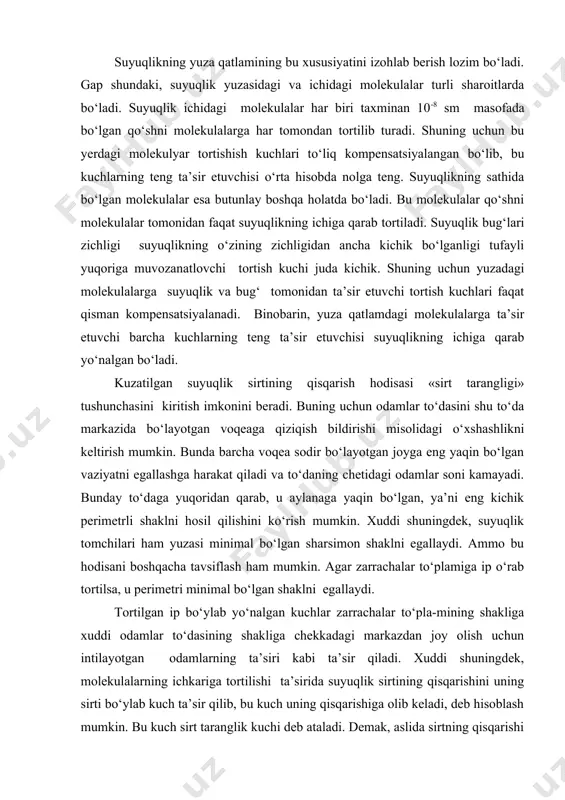 sqarishidan dalolat beradi. suyuqlikning yuza qatlamining bu xususiyatini izohlab berish lozim bo‘ladi. gap shundaki, suyuqlik yuzasidagi va ichidagi molekulalar turli sharoitlarda bo‘ladi. suyuqlik ichidagi molekulalar har biri taxminan 10-8 sm masofada bo‘lgan qo‘shni molekulalarga har tomondan tortilib turadi. shuning uchun bu yerdagi molekulyar tortishish kuchlari to‘liq kompensatsiyalangan bo‘lib, bu kuchlarning teng ta’sir etuvchisi o‘rta hisobda nolga teng. suyuqlikning sathida bo‘lgan molekulalar esa butunlay boshqa holatda bo‘ladi. bu molekulalar qo‘shni molekulalar tomonidan faqat suyuqlikning ichiga qarab tortiladi. suyuqlik bug‘lari zichligi suyuqlikning o‘zining zichligidan ancha kichik bo‘lganligi tufayli yuqoriga muvozanatlovchi tortish kuchi juda kichik. shuning uchun yuzadagi molekulalarga suyuqlik va bug‘ tomonidan ta’sir etuvchi tortish kuchlari faqat qisman kompensatsiyalanadi. binobarin, yuza qatlamdagi molekulalarga ta’sir etuvchi barcha kuchlarning teng ta’sir etuvchisi suyuqlikning ichiga qarab yo‘nalgan bo‘ladi. kuzatilgan suyuqlik sirtining qisqarish hodisasi «sirt tarangligi» tushunchasini kiritish imkonini beradi. buning uchun odamlar to‘dasini shu to‘da markazida bo‘layotgan voqeaga qiziqish bildirishi misolidagi o‘xshashlikni keltirish mumkin. bunda …