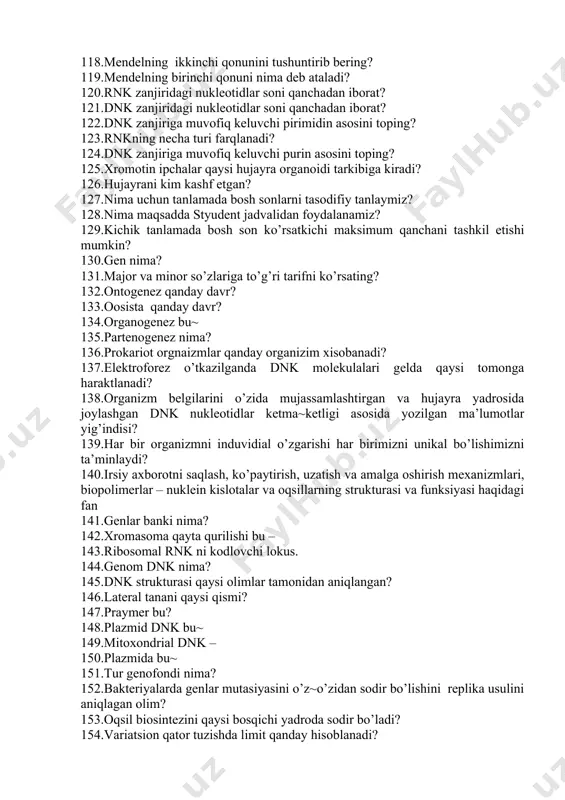 arli mutatsiyaga misol bo‘ladi? 109.foydali mutatsiyani kursating? 110.albinos rang chorva hayvonlarining hayotchanligiga qanday ta’sir kursatadi? 111.diduragay chatishtirishda genotip bo‘yicha gametalar nisbati qanday bo‘ladi? 112.belgisi bo‘yicha gomogametali va bir belgisi bo‘yicha geterogametali jinsli organizmni toping? 113.tetraduragay chatishtirishda gametalar kombinatsiyasi necha xil bo‘ladi? 114.genlarning epistaz ta’sirida o‘zgaruvchanlik fenotipda necha xil bo‘ladi? 115.tahliliy chatishtirish usuli o‘tkazilganda erkak organizm genotipi qanday ko’rinishda bo‘ladi? 116.poliduragay chatishtirishning seleksiyadagi ahamiyati nimadan iborat? 117.belgilarning mustaqil taqsimlanish qonunini ko‘rsating? 118.mendelning ikkinchi qonunini tushuntirib bering? 119.mendelning birinchi qonuni nima deb ataladi? 120.rnk zanjiridagi nukleotidlar soni qanchadan iborat? 121.dnk zanjiridagi nukleotidlar soni qanchadan iborat? 122.dnk zanjiriga muvofiq keluvchi pirimidin asosini toping? 123.rnkning necha turi farqlanadi? 124.dnk zanjiriga muvofiq keluvchi purin asosini toping? 125.xromotin ipchalar qaysi hujayra organoidi tarkibiga kiradi? 126.hujayrani kim kashf etgan? 127.nima uchun tanlamada bosh sonlarni tasodifiy tanlaymiz? 128.nima maqsadda styudent jadvalidan foydalanamiz? 129.kichik tanlamada bosh son ko’rsatkichi maksimum qanchani tashkil etishi mumkin? 130.gen nima? 131.major va minor so’zlariga …