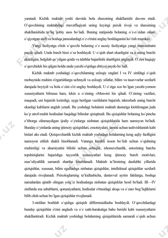 ri, jamoa uchun tashvishlanish kabi hislari aks etadi. qiziquvchanlik kichik maktab yoshidagi bolalarning keng aqliy faolligini namoyon etilish shakli hisoblanadi. vatanga kerakli in​son bo`lish uchun o`qishning muhimligi va ahamiyatini bilishi uchun ochiqlik, ishonuvchanlik, ustozining barcha topshiriqlarini bajarishga tayyorlik xususiyatlari keng ijtimoiy burch motivlari, mas’uliyatlilik samarali shartlar hisoblanadi. maktab ta’limining dastlabki yillarida qiziqishlar, xususan, bilim egallashga nisbatan qiziqishlar, intellektual qiziqishlar sezilarli darajada rivojlanadi. psixologlarning ta’kidlashicha, dastavval ayrim faktlarga, boshqa narsalardan ajratib olingan yolg`iz hodisalarga nisbatan qiziqish​lar hosil bo'ladi. iii—iv sinflarda esa sabablarni, qonuniyatlarni, hodisalar o'rtasidagi aloqa va o`zaro bog’liqliklarni bilib olish uchun bo`lgan qiziqishlar rivojlanadi. 3-sinfdan boshlab o`qishga qiziqish differensiallasha boshlay​di. o`quvchilardagi bunday qiziqishlar o'zini anglash va o`z xatti-harakatiga baho berishi kabi xususiyatlarni shakllantiradi. ki​chik maktab yoshidagi bolalarning qiziqishlarida samarali o`qish uchun halaqit beruvchi qator salbiy xarakteristikalari ham mav​jud. kichik maktab yoshidagi o'quvchilarning qiziqishlari: yetarlicha amaliy natija bera olmaydi; qat’iy emas, vaziyatli; tez qondiriladi va ustozning qo`llab-quvvatlashisiz tez so`nadi; o`quv materiali …