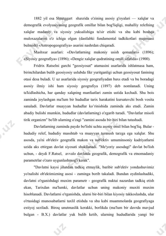 avlatni o'rganishdagi muxim parametr - geografik nuktai nazardan tadkiq etish ekan, tarixdan ma'lumki, davlatlar uchun uning makoniy muxiti muxim hisoblanadi. davlatlarni o'rganishda, ularni bir-biri bilan kiyosiy takkoslashda, ular o'rtasidagi munosabatlarni taxlil etishda va shu kabi muammolarda geografiyaga extiyoj seziladi. biroq unutmaslik kerakki, borlikda (ma'lum bir davrda mavjud bulgan - b.x.) davlatlar yuk bulib ketib, ularning hududlarida yangi bir davlatchilik tizimi paydo bulishi mumkin. bu tabiiy geografiyaning yukori nuqtasi bo'lgan ekspansion (bosib olish) muhitiniig shakllanganligidan dalolat beradi", - deb yozadi f.ratsel. bunday "organisistik" mulohazalardan oydinlashadiki, davlatlarning bosib olish siyosatini yurgizishlari (vaqti bilan) "davlat - tirik organizm" uchun tabiiy jarayondir. f.ratsel mulohazalari bo'yicha "davlat - tirik organizm"ning shakllanishi kichiq siyosiy tuzilmalarni o'ziga singdirishi hisobiga bo'ladi. uning chegaralari esa "davlat - tirik organizm"ning periferiya (atrofiga tutash yerlar)si funksiyasi vazifasini bajaradi. davlatlar o'sish tendensiyasining tabiiy borliq ichiga yashiringanligini ta'kidlab, davlatlararo munosabatlarni f.ratsel fakat karama-karshilik, konflikt yoki harbiy to'qnashuvlar asosida karaydi. bunday munosabatlar amaliyotida "davlatning …