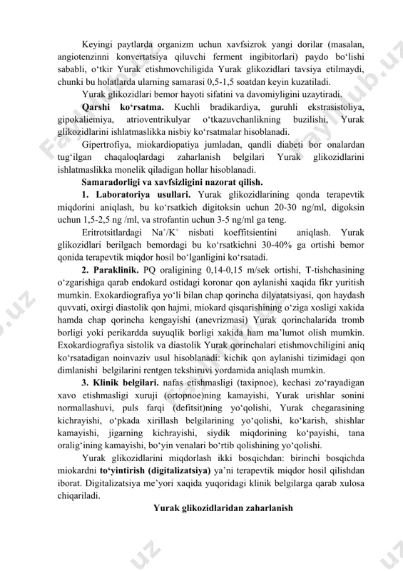 ri bilan ham qo‘shib ishlatish mumkin. yurak glikozidlarini tiazid diuretik dorilari bilan ishlatiladi (kalsiy miqdorining ko‘payishi va magniy, kaliy miqdorining kamayish xavfi) yurak glikozidlaridan zaharlanishni kuchaytirishi mumkin. nosteroid yallig‘lanishga qarshi dorilar, sulfanilamidlar, geparin, bilvosita antikoagulyantlar (yurak glikozidlarini oqsil bilan bog‘dan siqib chiqaradi va yurak glikozidlaridan bilan zaharlanish xavfini oshiradi); adrenomimetiklar va ksantinlar (yurak glikozidlariga sezuvchanlikni oshirib zaharlanish xavfini oshiradi); antatsidlar, xolestiramin, aminoglikozidlar, tetratsiklinlar yurak glikozidlarini bog‘lab olib ularning surilishini va biologik o‘zlashtirishini kamaytiradi. jigar fermentlari induktorlari (fenobarbital, difenilgidantion, butadion, rifampitsin va boshqalar) yurak glikozidlari samarasini kamaytiradi. ishlatilishi 1. surunkali sistolik yurak etishmovchiligini davolashda yoki qon hajmining ko‘payishi bilan bog‘liq (yurak qopqoqchalari etishmovchiligi, qorinchalar orasidagi nuqson, batalov yo‘lining ochiq qolishi) natijasida kelib chiqadigan yurak zo‘riqishini davolash uchun ishlatiladi. o‘pka arteriyasi stenozi, aorta koarktatsiyasi, xafaqon kasalliklaridan keyin kelib chiqqan yurakning sistolik surunkali etishmovchiligida yurak glikozidlarining samarasi kamroq, ekssudativ perikardit, miokard o‘smalari, kavak vena qon tomirlarining bosilishi, yurak qorinchalari xilpillashidan va titrog‘i natijasida …