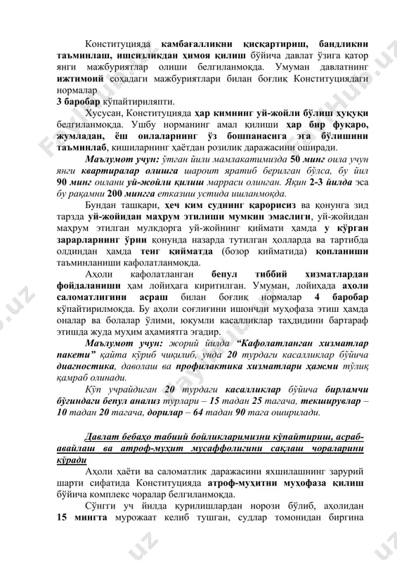 пти. конституцияда камбағалликни қисқартириш, бандликни таъминлаш, ишсизликдан ҳимоя қилиш бўйича давлат ўзига қатор янги мажбуриятлар олиши белгиланмоқда. умуман давлатнинг ижтимоий соҳадаги мажбуриятлари билан боғлиқ конституциядаги нормалар 3 баробар кўпайтириляпти. хусусан, конституцияда ҳар кимнинг уй-жойли бўлиш ҳуқуқи белгиланмоқда. ушбу норманинг амал қилиши ҳар бир фуқаро, жумладан, ёш оилаларнинг ўз бошпанасига эга бўлишини таъминлаб, кишиларнинг ҳаётдан розилик даражасини оширади. маълумот учун: ўтган йили мамлакатимизда 50 минг оила учун янги квартиралар олишга шароит яратиб берилган бўлса, бу йил 90 минг оилани уй-жойли қилиш марраси олинган. яқин 2-3 йилда эса бу рақамни 200 мингга етказиш устида ишланмоқда. бундан ташқари, ҳеч ким суднинг қарорисиз ва қонунга зид тарзда уй-жойидан маҳрум этилиши мумкин эмаслиги, уй-жойидан маҳрум этилган мулкдорга уй-жойнинг қиймати ҳамда у кўрган зарарларнинг ўрни қонунда назарда тутилган ҳолларда ва тартибда олдиндан ҳамда тенг қийматда (бозор қийматида) қопланиши таъминланиши кафолатланмоқда. аҳоли кафолатланган бепул тиббий хизматлардан фойдаланиши ҳам лойиҳага киритилган. умуман, лойиҳада аҳоли саломатлигини асраш билан боғлиқ …