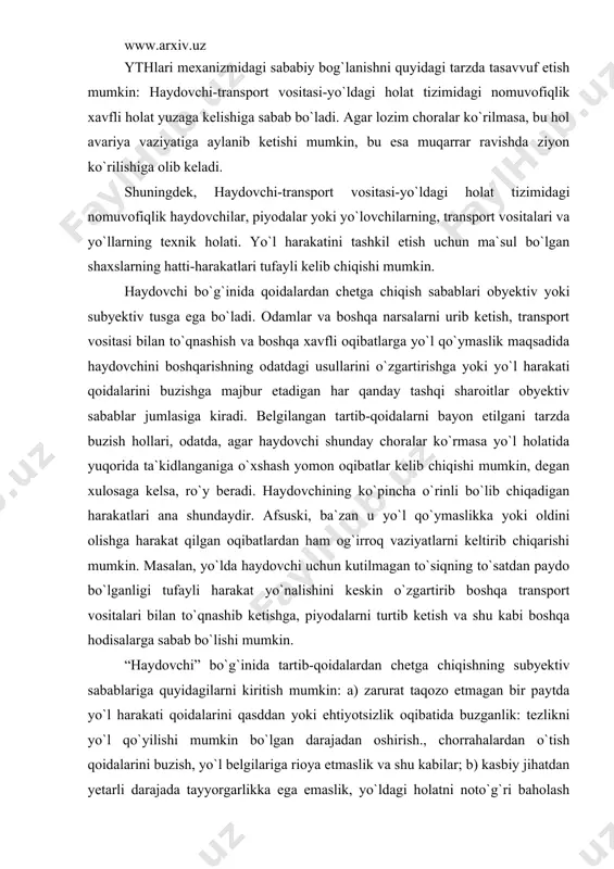 ligi tufayli harakat yo`nalishini keskin o`zgartirib boshqa transport vositalari bilan to`qnashib ketishga, piyodalarni turtib ketish va shu kabi boshqa hodisalarga sabab bo`lishi mumkin. “haydovchi” bo`g`inida tartib-qoidalardan chetga chiqishning subyektiv sabablariga quyidagilarni kiritish mumkin: a) zarurat taqozo etmagan bir paytda yo`l harakati qoidalarini qasddan yoki ehtiyotsizlik oqibatida buzganlik: tezlikni yo`l qo`yilishi mumkin bo`lgan darajadan oshirish., chorrahalardan o`tish qoidalarini buzish, yo`l belgilariga rioya etmaslik va shu kabilar; b) kasbiy jihatdan yetarli darajada tayyorgarlikka ega emaslik, yo`ldagi holatni noto`g`ri baholash yoki tajribaning yetishmasligi oqibatida transportni boshqarishning noto`g`ri usullaridan foydalanganlik; v) haydovchi holatidagi uning ish qobiliyati va tashqi vaziyatni sezish hissini pasaytiruvchi psixofiziologik o`zgarishlar (transport vositasini uzoq vaqt boshqarish oqibatida haddan ziyod toliqish, alkogoldan mast bo`lish, tan nosog`ligi va shu kabilar). haydovchi tartib-qoidalarni buzish oqibatida yuzaga keladigan vaziyatlar xavfligi shundaki, u boshqarayotgan transport vositasi muayyan yo`nalishda yoki vaqtda harakat man etilgan hududga kirib qolib, yo`l harakati qatnashchilari uchun tahdid soladi. bunday hududlar: qarama-qarshi harakat …