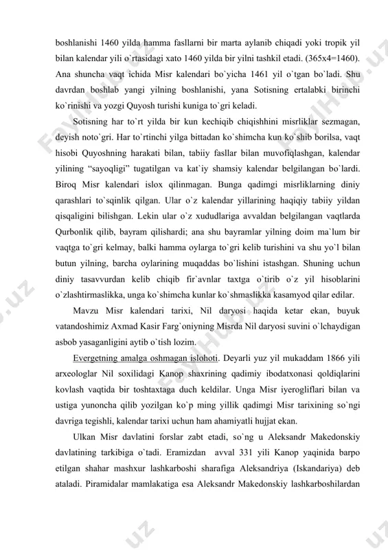 a kasamyod qilar edilar. mavzu misr kalendari tarixi, nil daryosi haqida ketar ekan, buyuk vatandoshimiz axmad kasir farg`oniyning misrda nil daryosi suvini о`lchaydigan asbob yasaganligini aytib о`tish lozim. evergetning amalga oshmagan islohoti. deyarli yuz yil mukaddam 1866 yili arxeologlar nil soxilidagi kanop shaxrining qadimiy ibodatxonasi qoldiqlarini kovlash vaqtida bir toshtaxtaga duch keldilar. unga misr iyerogliflari bilan va ustiga yunoncha qilib yozilgan kо`p ming yillik qadimgi misr tarixining sо`ngi davriga tegishli, kalendar tarixi uchun ham ahamiyatli hujjat ekan. ulkan misr davlatini forslar zabt etadi, sо`ng u aleksandr makedonskiy davlatining tarkibiga о`tadi. eramizdan avval 331 yili kanop yaqinida barpo etilgan shahar mashxur lashkarboshi sharafiga aleksandriya (iskandariya) deb ataladi. piramidalar mamlakatiga esa aleksandr makedonskiy lashkarboshilardan birining nomi bilan ataluvchi yangi hukmdorlar sulolasi - ptolemeylar sulolasi boshlanadi. aleksandriya misrning poytaxti va butun qadimgi dunyoning madaniy, savdo va ilm - fan markaziga aylanadi. misr astronomlaridan biri podsho ptolemey iii evergetga misr kalendari tuzatishni quyosh yilidan …