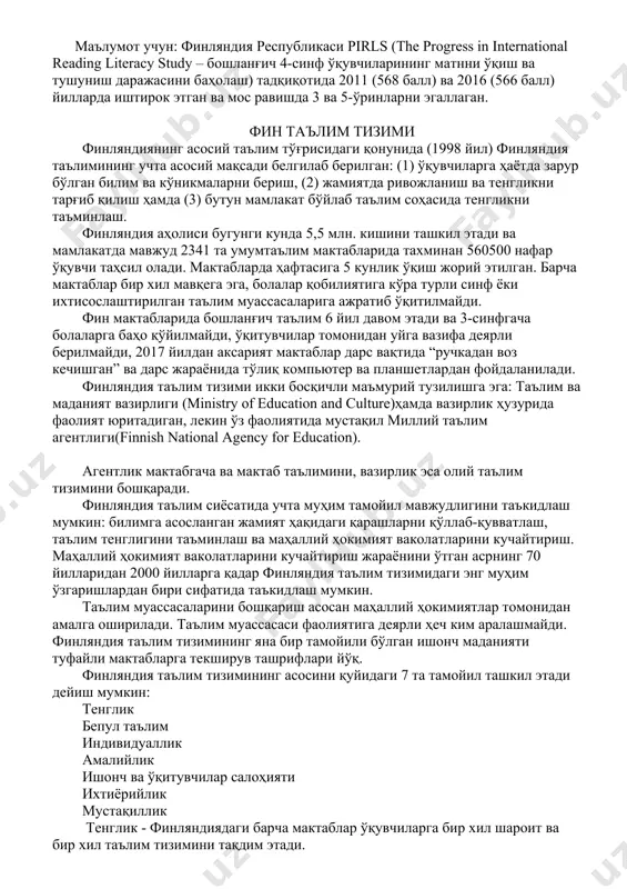 tizimi pisa tadqiqotlari natijalari bo'yicha uzoq davrda eng yaxshi natijalarga erishgan davlatlardan biri hisoblanadi. bundan tashqari, keyingi muhim jihat shundaki, finlyandiya pisa tadqiqotlarida ishtirok etuvchi mamlakatlar orasida o'quvchilarning haftalik o'quv yuklamasi eng qisqa davlat hisoblanadi. fin o'quvchilari haftada barcha fanlarni o'rganish uchun o'rtacha jami 36,1 soat sarflaydilar, ushbu ko'rsatkich maktab va maktabdan tashqari o'quv jarayoninio'z ichiga oladi. eng qisqa o'qish vaqti va yuqori ballar finlyandiya ta'lim tizimining jozibadorligini orttirdi. ma'lumot uchun: finlyandiya respublikasi pirls (the progress in international reading literacy study – boshlang'ich 4-sinf o'quvchilarining matnni o'qish va tushunish darajasini baholash) tadqiqotida 2011 (568 ball) va 2016 (566 ball) yillarda ishtirok etgan va mos ravishda 3 va 5-o'rinlarni egallagan. fin ta'lim tizimi finlyandiyaning asosiy ta'lim to'g'risidagi qonunida (1998 yil) finlyandiya ta'limining uchta asosiy maqsadi belgilab berilgan: (1) o'quvchilarga hayotda zarur bo'lgan bilim va ko'nikmalarni berish, (2) jamiyatda rivojlanish va tenglikni targ'ib qilish hamda (3) butun mamlakat bo'ylab ta'lim sohasida tenglikni …